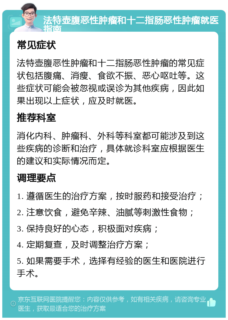 法特壶腹恶性肿瘤和十二指肠恶性肿瘤就医指南 常见症状 法特壶腹恶性肿瘤和十二指肠恶性肿瘤的常见症状包括腹痛、消瘦、食欲不振、恶心呕吐等。这些症状可能会被忽视或误诊为其他疾病，因此如果出现以上症状，应及时就医。 推荐科室 消化内科、肿瘤科、外科等科室都可能涉及到这些疾病的诊断和治疗，具体就诊科室应根据医生的建议和实际情况而定。 调理要点 1. 遵循医生的治疗方案，按时服药和接受治疗； 2. 注意饮食，避免辛辣、油腻等刺激性食物； 3. 保持良好的心态，积极面对疾病； 4. 定期复查，及时调整治疗方案； 5. 如果需要手术，选择有经验的医生和医院进行手术。