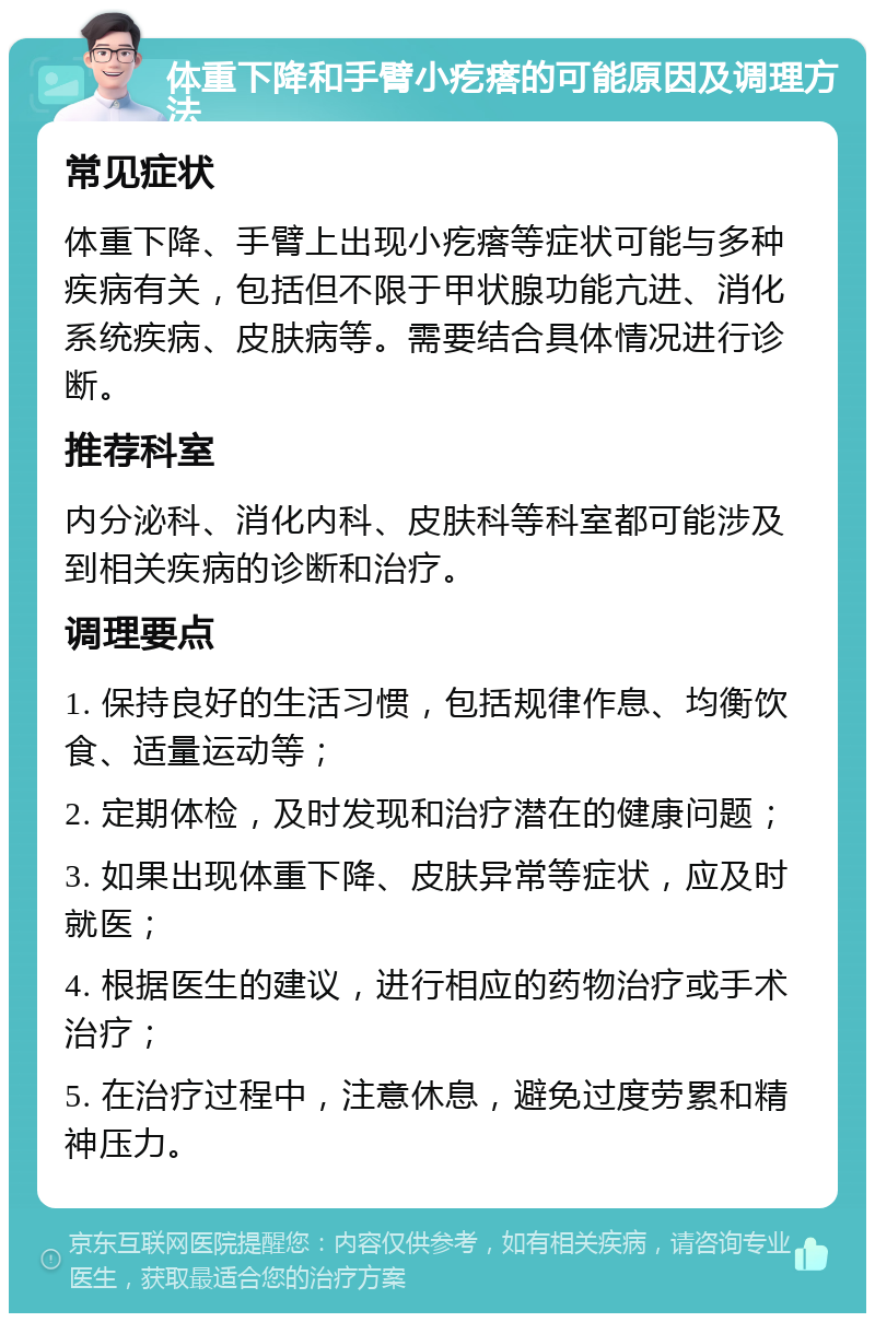 体重下降和手臂小疙瘩的可能原因及调理方法 常见症状 体重下降、手臂上出现小疙瘩等症状可能与多种疾病有关，包括但不限于甲状腺功能亢进、消化系统疾病、皮肤病等。需要结合具体情况进行诊断。 推荐科室 内分泌科、消化内科、皮肤科等科室都可能涉及到相关疾病的诊断和治疗。 调理要点 1. 保持良好的生活习惯，包括规律作息、均衡饮食、适量运动等； 2. 定期体检，及时发现和治疗潜在的健康问题； 3. 如果出现体重下降、皮肤异常等症状，应及时就医； 4. 根据医生的建议，进行相应的药物治疗或手术治疗； 5. 在治疗过程中，注意休息，避免过度劳累和精神压力。