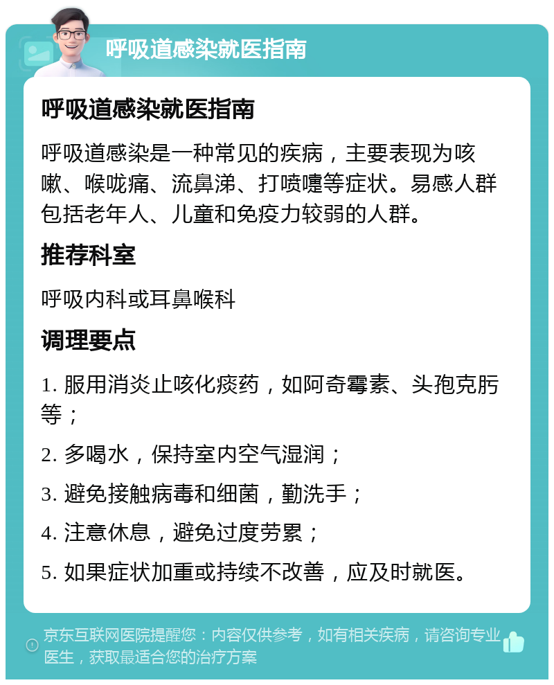 呼吸道感染就医指南 呼吸道感染就医指南 呼吸道感染是一种常见的疾病，主要表现为咳嗽、喉咙痛、流鼻涕、打喷嚏等症状。易感人群包括老年人、儿童和免疫力较弱的人群。 推荐科室 呼吸内科或耳鼻喉科 调理要点 1. 服用消炎止咳化痰药，如阿奇霉素、头孢克肟等； 2. 多喝水，保持室内空气湿润； 3. 避免接触病毒和细菌，勤洗手； 4. 注意休息，避免过度劳累； 5. 如果症状加重或持续不改善，应及时就医。