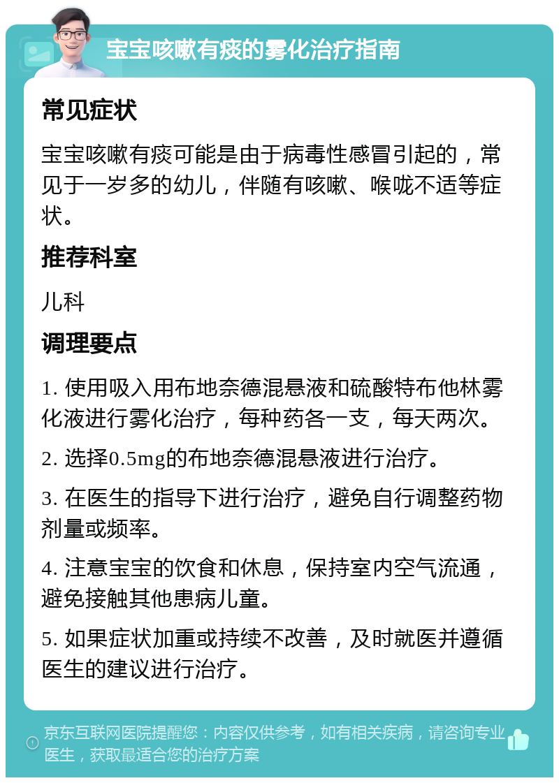 宝宝咳嗽有痰的雾化治疗指南 常见症状 宝宝咳嗽有痰可能是由于病毒性感冒引起的，常见于一岁多的幼儿，伴随有咳嗽、喉咙不适等症状。 推荐科室 儿科 调理要点 1. 使用吸入用布地奈德混悬液和硫酸特布他林雾化液进行雾化治疗，每种药各一支，每天两次。 2. 选择0.5mg的布地奈德混悬液进行治疗。 3. 在医生的指导下进行治疗，避免自行调整药物剂量或频率。 4. 注意宝宝的饮食和休息，保持室内空气流通，避免接触其他患病儿童。 5. 如果症状加重或持续不改善，及时就医并遵循医生的建议进行治疗。