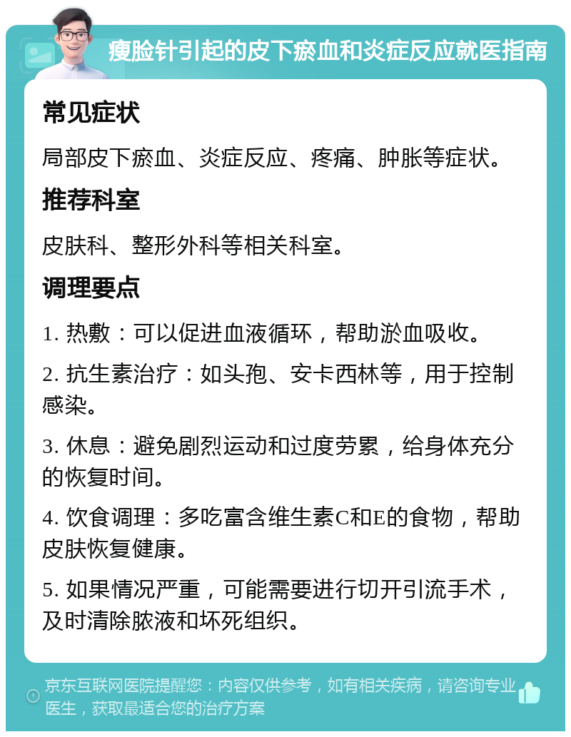 瘦脸针引起的皮下瘀血和炎症反应就医指南 常见症状 局部皮下瘀血、炎症反应、疼痛、肿胀等症状。 推荐科室 皮肤科、整形外科等相关科室。 调理要点 1. 热敷：可以促进血液循环，帮助淤血吸收。 2. 抗生素治疗：如头孢、安卡西林等，用于控制感染。 3. 休息：避免剧烈运动和过度劳累，给身体充分的恢复时间。 4. 饮食调理：多吃富含维生素C和E的食物，帮助皮肤恢复健康。 5. 如果情况严重，可能需要进行切开引流手术，及时清除脓液和坏死组织。