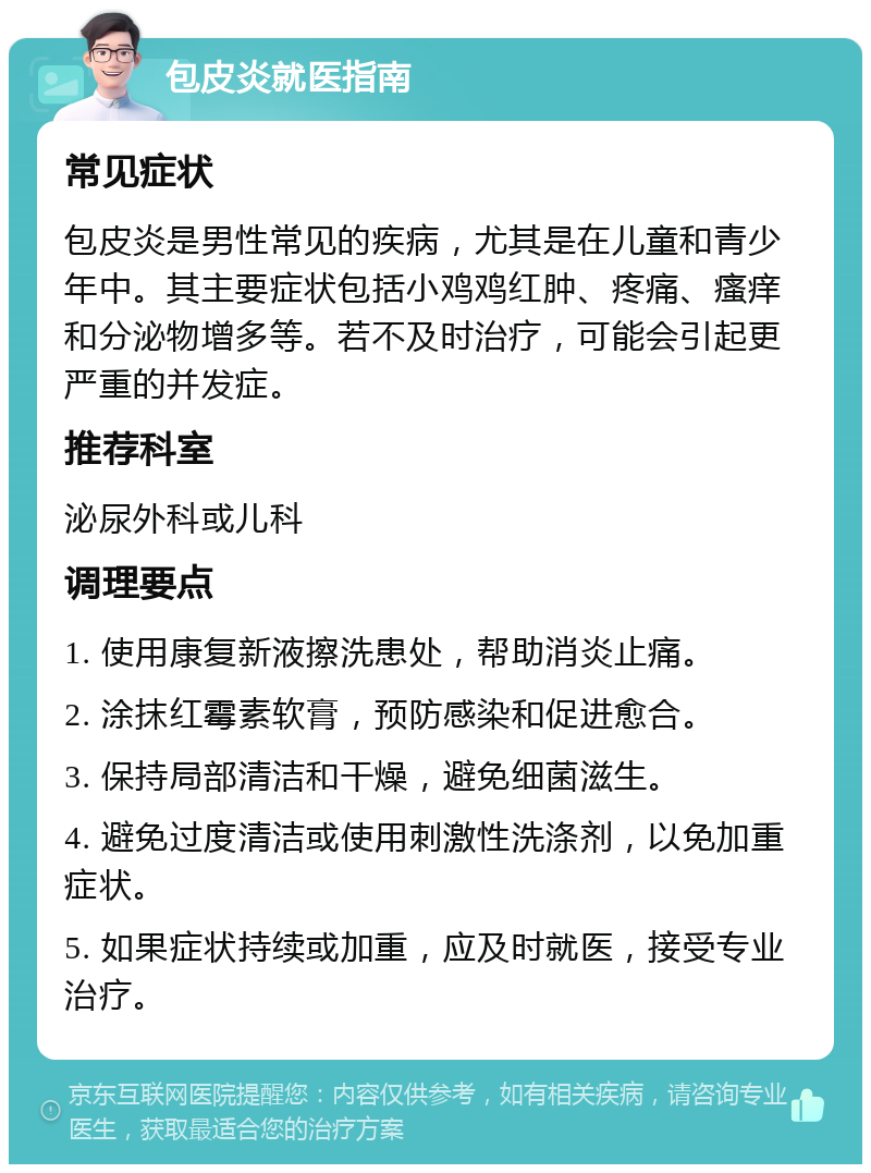 包皮炎就医指南 常见症状 包皮炎是男性常见的疾病，尤其是在儿童和青少年中。其主要症状包括小鸡鸡红肿、疼痛、瘙痒和分泌物增多等。若不及时治疗，可能会引起更严重的并发症。 推荐科室 泌尿外科或儿科 调理要点 1. 使用康复新液擦洗患处，帮助消炎止痛。 2. 涂抹红霉素软膏，预防感染和促进愈合。 3. 保持局部清洁和干燥，避免细菌滋生。 4. 避免过度清洁或使用刺激性洗涤剂，以免加重症状。 5. 如果症状持续或加重，应及时就医，接受专业治疗。