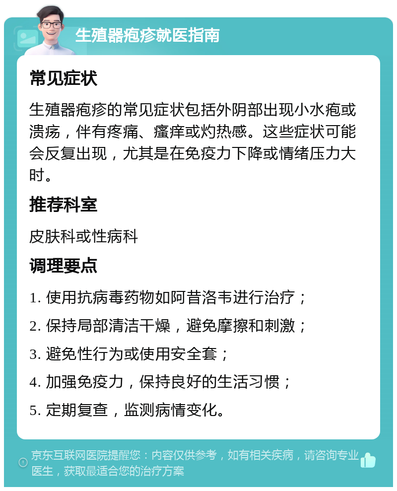 生殖器疱疹就医指南 常见症状 生殖器疱疹的常见症状包括外阴部出现小水疱或溃疡，伴有疼痛、瘙痒或灼热感。这些症状可能会反复出现，尤其是在免疫力下降或情绪压力大时。 推荐科室 皮肤科或性病科 调理要点 1. 使用抗病毒药物如阿昔洛韦进行治疗； 2. 保持局部清洁干燥，避免摩擦和刺激； 3. 避免性行为或使用安全套； 4. 加强免疫力，保持良好的生活习惯； 5. 定期复查，监测病情变化。