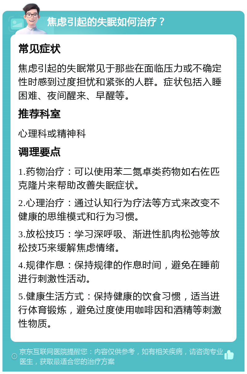 焦虑引起的失眠如何治疗？ 常见症状 焦虑引起的失眠常见于那些在面临压力或不确定性时感到过度担忧和紧张的人群。症状包括入睡困难、夜间醒来、早醒等。 推荐科室 心理科或精神科 调理要点 1.药物治疗：可以使用苯二氮卓类药物如右佐匹克隆片来帮助改善失眠症状。 2.心理治疗：通过认知行为疗法等方式来改变不健康的思维模式和行为习惯。 3.放松技巧：学习深呼吸、渐进性肌肉松弛等放松技巧来缓解焦虑情绪。 4.规律作息：保持规律的作息时间，避免在睡前进行刺激性活动。 5.健康生活方式：保持健康的饮食习惯，适当进行体育锻炼，避免过度使用咖啡因和酒精等刺激性物质。