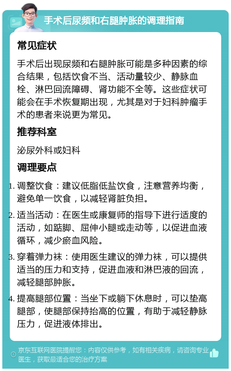 手术后尿频和右腿肿胀的调理指南 常见症状 手术后出现尿频和右腿肿胀可能是多种因素的综合结果，包括饮食不当、活动量较少、静脉血栓、淋巴回流障碍、肾功能不全等。这些症状可能会在手术恢复期出现，尤其是对于妇科肿瘤手术的患者来说更为常见。 推荐科室 泌尿外科或妇科 调理要点 调整饮食：建议低脂低盐饮食，注意营养均衡，避免单一饮食，以减轻肾脏负担。 适当活动：在医生或康复师的指导下进行适度的活动，如踮脚、屈伸小腿或走动等，以促进血液循环，减少瘀血风险。 穿着弹力袜：使用医生建议的弹力袜，可以提供适当的压力和支持，促进血液和淋巴液的回流，减轻腿部肿胀。 提高腿部位置：当坐下或躺下休息时，可以垫高腿部，使腿部保持抬高的位置，有助于减轻静脉压力，促进液体排出。