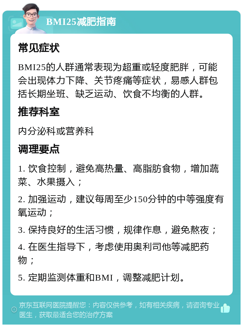 BMI25减肥指南 常见症状 BMI25的人群通常表现为超重或轻度肥胖，可能会出现体力下降、关节疼痛等症状，易感人群包括长期坐班、缺乏运动、饮食不均衡的人群。 推荐科室 内分泌科或营养科 调理要点 1. 饮食控制，避免高热量、高脂肪食物，增加蔬菜、水果摄入； 2. 加强运动，建议每周至少150分钟的中等强度有氧运动； 3. 保持良好的生活习惯，规律作息，避免熬夜； 4. 在医生指导下，考虑使用奥利司他等减肥药物； 5. 定期监测体重和BMI，调整减肥计划。