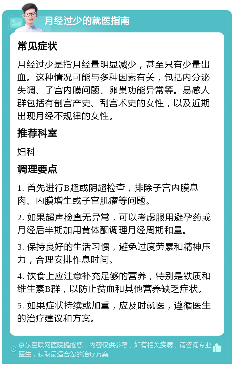 月经过少的就医指南 常见症状 月经过少是指月经量明显减少，甚至只有少量出血。这种情况可能与多种因素有关，包括内分泌失调、子宫内膜问题、卵巢功能异常等。易感人群包括有剖宫产史、刮宫术史的女性，以及近期出现月经不规律的女性。 推荐科室 妇科 调理要点 1. 首先进行B超或阴超检查，排除子宫内膜息肉、内膜增生或子宫肌瘤等问题。 2. 如果超声检查无异常，可以考虑服用避孕药或月经后半期加用黄体酮调理月经周期和量。 3. 保持良好的生活习惯，避免过度劳累和精神压力，合理安排作息时间。 4. 饮食上应注意补充足够的营养，特别是铁质和维生素B群，以防止贫血和其他营养缺乏症状。 5. 如果症状持续或加重，应及时就医，遵循医生的治疗建议和方案。