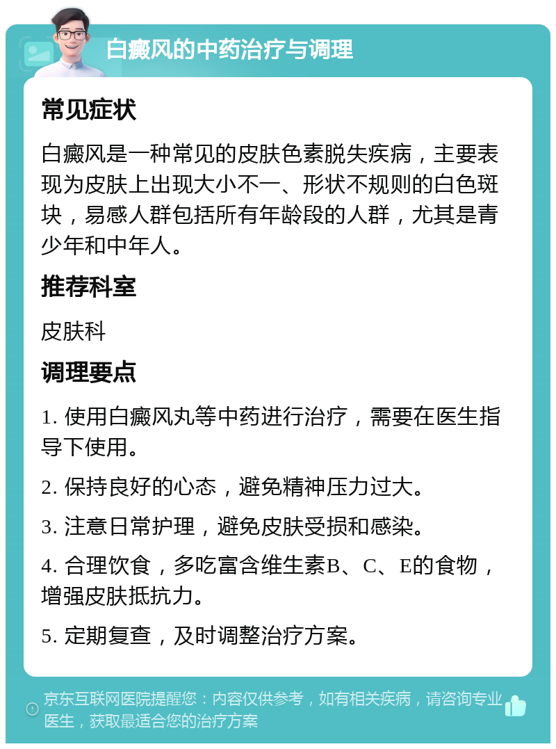 白癜风的中药治疗与调理 常见症状 白癜风是一种常见的皮肤色素脱失疾病，主要表现为皮肤上出现大小不一、形状不规则的白色斑块，易感人群包括所有年龄段的人群，尤其是青少年和中年人。 推荐科室 皮肤科 调理要点 1. 使用白癜风丸等中药进行治疗，需要在医生指导下使用。 2. 保持良好的心态，避免精神压力过大。 3. 注意日常护理，避免皮肤受损和感染。 4. 合理饮食，多吃富含维生素B、C、E的食物，增强皮肤抵抗力。 5. 定期复查，及时调整治疗方案。