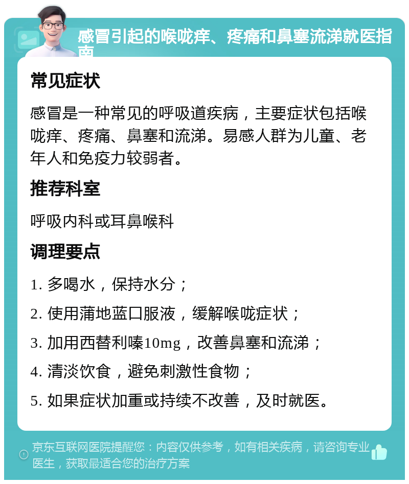 感冒引起的喉咙痒、疼痛和鼻塞流涕就医指南 常见症状 感冒是一种常见的呼吸道疾病，主要症状包括喉咙痒、疼痛、鼻塞和流涕。易感人群为儿童、老年人和免疫力较弱者。 推荐科室 呼吸内科或耳鼻喉科 调理要点 1. 多喝水，保持水分； 2. 使用蒲地蓝口服液，缓解喉咙症状； 3. 加用西替利嗪10mg，改善鼻塞和流涕； 4. 清淡饮食，避免刺激性食物； 5. 如果症状加重或持续不改善，及时就医。