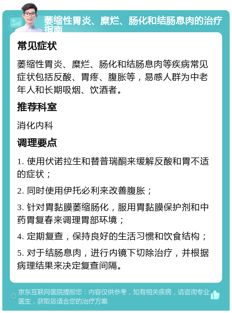 萎缩性胃炎、糜烂、肠化和结肠息肉的治疗指南 常见症状 萎缩性胃炎、糜烂、肠化和结肠息肉等疾病常见症状包括反酸、胃疼、腹胀等，易感人群为中老年人和长期吸烟、饮酒者。 推荐科室 消化内科 调理要点 1. 使用伏诺拉生和替普瑞酮来缓解反酸和胃不适的症状； 2. 同时使用伊托必利来改善腹胀； 3. 针对胃黏膜萎缩肠化，服用胃黏膜保护剂和中药胃复春来调理胃部环境； 4. 定期复查，保持良好的生活习惯和饮食结构； 5. 对于结肠息肉，进行内镜下切除治疗，并根据病理结果来决定复查间隔。