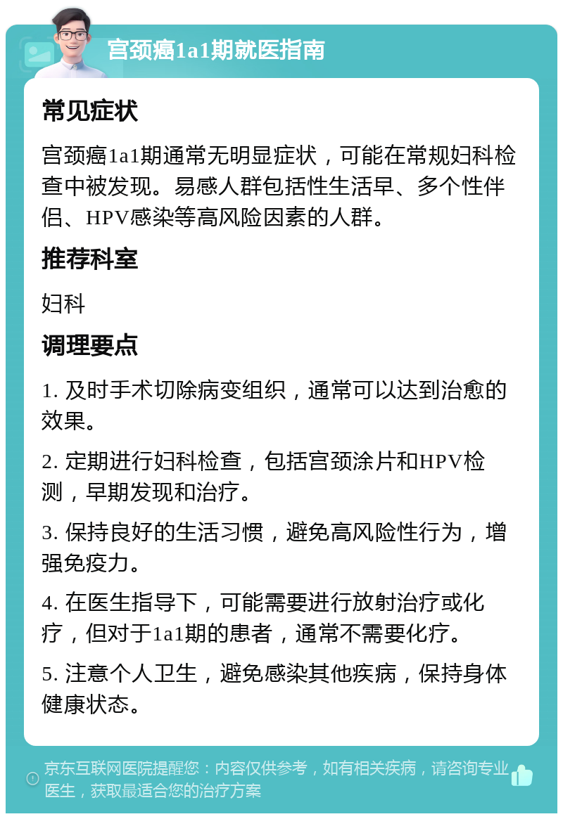 宫颈癌1a1期就医指南 常见症状 宫颈癌1a1期通常无明显症状，可能在常规妇科检查中被发现。易感人群包括性生活早、多个性伴侣、HPV感染等高风险因素的人群。 推荐科室 妇科 调理要点 1. 及时手术切除病变组织，通常可以达到治愈的效果。 2. 定期进行妇科检查，包括宫颈涂片和HPV检测，早期发现和治疗。 3. 保持良好的生活习惯，避免高风险性行为，增强免疫力。 4. 在医生指导下，可能需要进行放射治疗或化疗，但对于1a1期的患者，通常不需要化疗。 5. 注意个人卫生，避免感染其他疾病，保持身体健康状态。