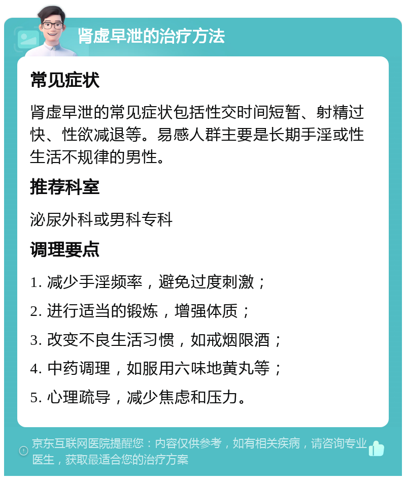 肾虚早泄的治疗方法 常见症状 肾虚早泄的常见症状包括性交时间短暂、射精过快、性欲减退等。易感人群主要是长期手淫或性生活不规律的男性。 推荐科室 泌尿外科或男科专科 调理要点 1. 减少手淫频率，避免过度刺激； 2. 进行适当的锻炼，增强体质； 3. 改变不良生活习惯，如戒烟限酒； 4. 中药调理，如服用六味地黄丸等； 5. 心理疏导，减少焦虑和压力。