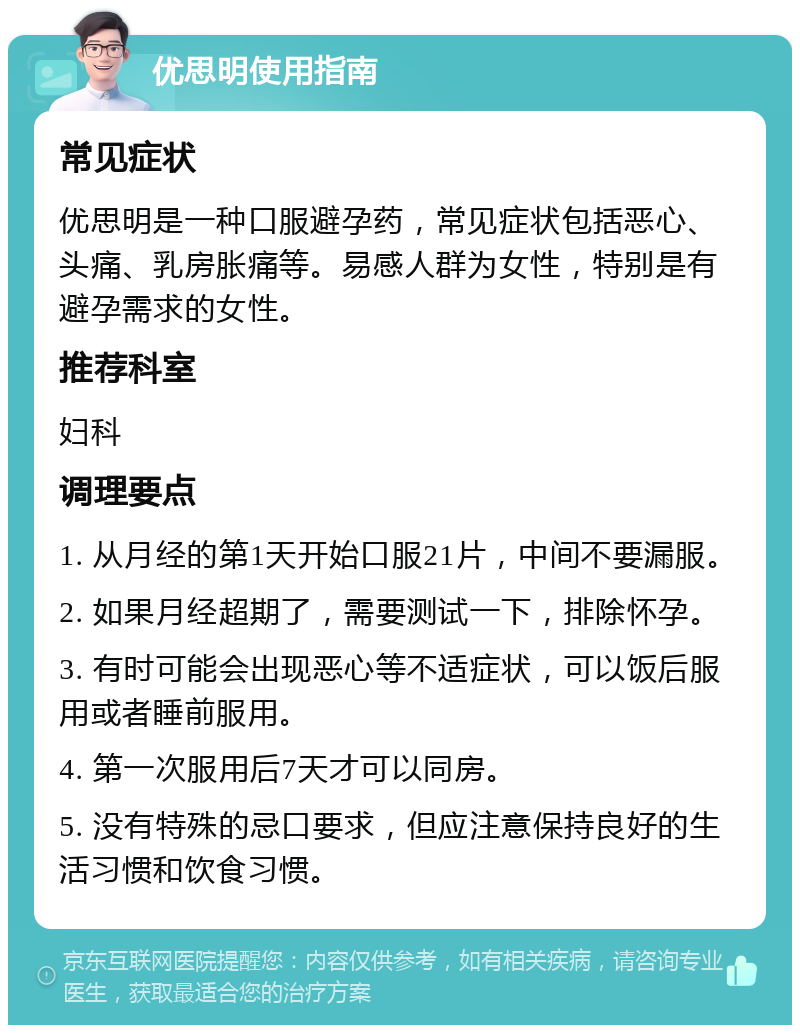 优思明使用指南 常见症状 优思明是一种口服避孕药，常见症状包括恶心、头痛、乳房胀痛等。易感人群为女性，特别是有避孕需求的女性。 推荐科室 妇科 调理要点 1. 从月经的第1天开始口服21片，中间不要漏服。 2. 如果月经超期了，需要测试一下，排除怀孕。 3. 有时可能会出现恶心等不适症状，可以饭后服用或者睡前服用。 4. 第一次服用后7天才可以同房。 5. 没有特殊的忌口要求，但应注意保持良好的生活习惯和饮食习惯。