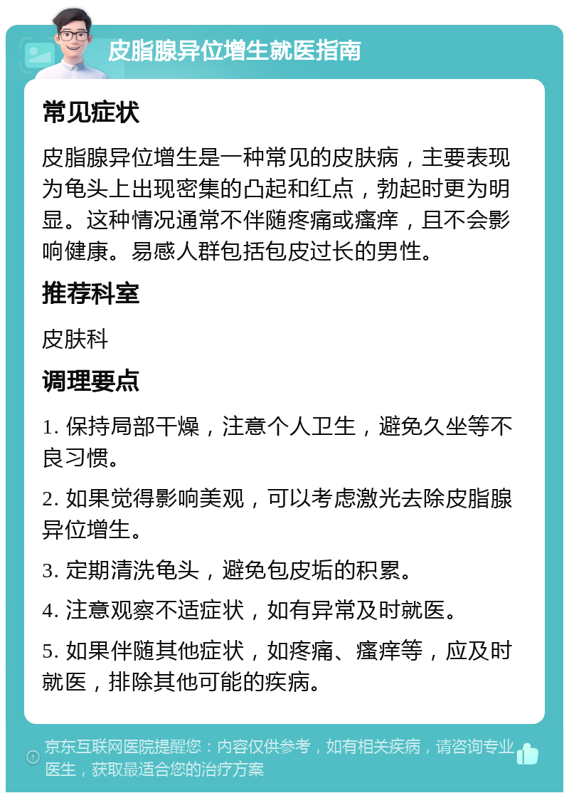 皮脂腺异位增生就医指南 常见症状 皮脂腺异位增生是一种常见的皮肤病，主要表现为龟头上出现密集的凸起和红点，勃起时更为明显。这种情况通常不伴随疼痛或瘙痒，且不会影响健康。易感人群包括包皮过长的男性。 推荐科室 皮肤科 调理要点 1. 保持局部干燥，注意个人卫生，避免久坐等不良习惯。 2. 如果觉得影响美观，可以考虑激光去除皮脂腺异位增生。 3. 定期清洗龟头，避免包皮垢的积累。 4. 注意观察不适症状，如有异常及时就医。 5. 如果伴随其他症状，如疼痛、瘙痒等，应及时就医，排除其他可能的疾病。