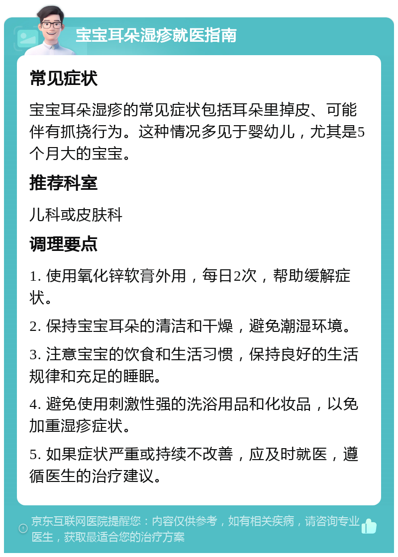 宝宝耳朵湿疹就医指南 常见症状 宝宝耳朵湿疹的常见症状包括耳朵里掉皮、可能伴有抓挠行为。这种情况多见于婴幼儿，尤其是5个月大的宝宝。 推荐科室 儿科或皮肤科 调理要点 1. 使用氧化锌软膏外用，每日2次，帮助缓解症状。 2. 保持宝宝耳朵的清洁和干燥，避免潮湿环境。 3. 注意宝宝的饮食和生活习惯，保持良好的生活规律和充足的睡眠。 4. 避免使用刺激性强的洗浴用品和化妆品，以免加重湿疹症状。 5. 如果症状严重或持续不改善，应及时就医，遵循医生的治疗建议。