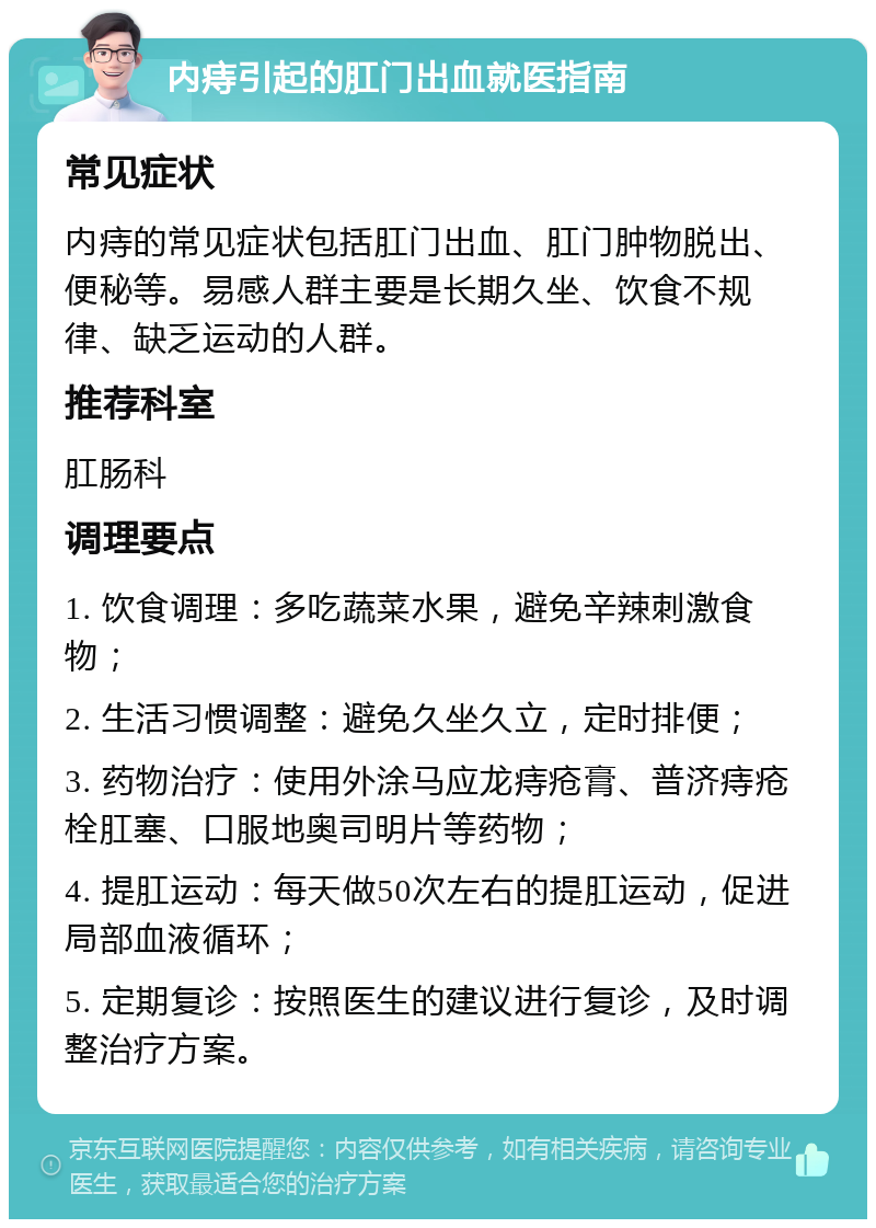 内痔引起的肛门出血就医指南 常见症状 内痔的常见症状包括肛门出血、肛门肿物脱出、便秘等。易感人群主要是长期久坐、饮食不规律、缺乏运动的人群。 推荐科室 肛肠科 调理要点 1. 饮食调理：多吃蔬菜水果，避免辛辣刺激食物； 2. 生活习惯调整：避免久坐久立，定时排便； 3. 药物治疗：使用外涂马应龙痔疮膏、普济痔疮栓肛塞、口服地奥司明片等药物； 4. 提肛运动：每天做50次左右的提肛运动，促进局部血液循环； 5. 定期复诊：按照医生的建议进行复诊，及时调整治疗方案。