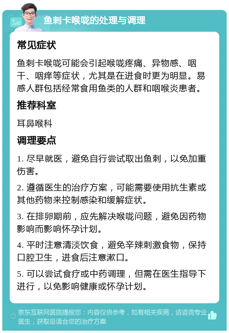 鱼刺卡喉咙的处理与调理 常见症状 鱼刺卡喉咙可能会引起喉咙疼痛、异物感、咽干、咽痒等症状，尤其是在进食时更为明显。易感人群包括经常食用鱼类的人群和咽喉炎患者。 推荐科室 耳鼻喉科 调理要点 1. 尽早就医，避免自行尝试取出鱼刺，以免加重伤害。 2. 遵循医生的治疗方案，可能需要使用抗生素或其他药物来控制感染和缓解症状。 3. 在排卵期前，应先解决喉咙问题，避免因药物影响而影响怀孕计划。 4. 平时注意清淡饮食，避免辛辣刺激食物，保持口腔卫生，进食后注意漱口。 5. 可以尝试食疗或中药调理，但需在医生指导下进行，以免影响健康或怀孕计划。