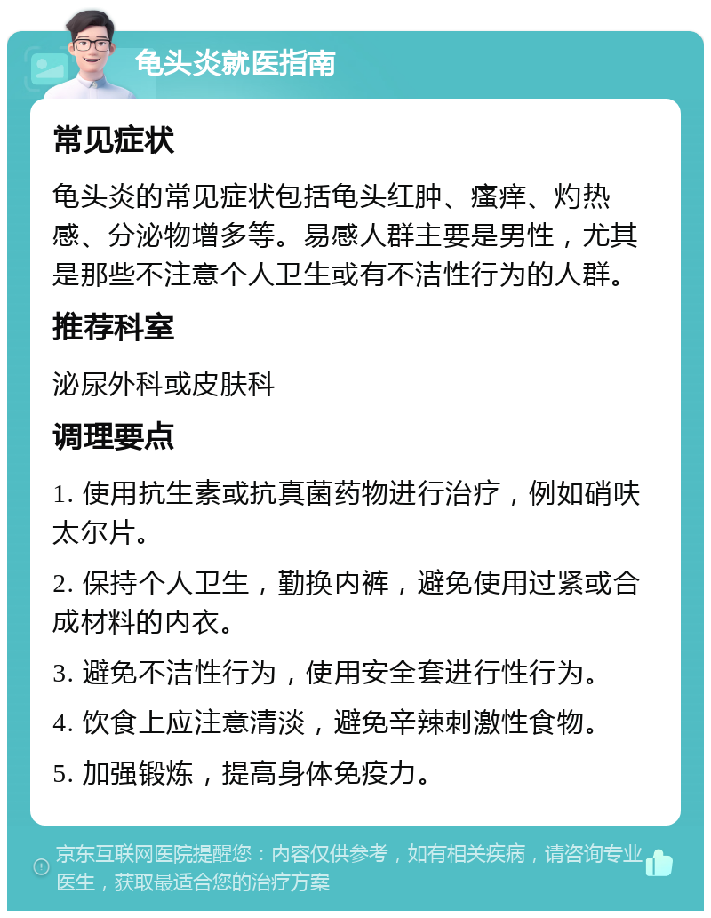 龟头炎就医指南 常见症状 龟头炎的常见症状包括龟头红肿、瘙痒、灼热感、分泌物增多等。易感人群主要是男性，尤其是那些不注意个人卫生或有不洁性行为的人群。 推荐科室 泌尿外科或皮肤科 调理要点 1. 使用抗生素或抗真菌药物进行治疗，例如硝呋太尔片。 2. 保持个人卫生，勤换内裤，避免使用过紧或合成材料的内衣。 3. 避免不洁性行为，使用安全套进行性行为。 4. 饮食上应注意清淡，避免辛辣刺激性食物。 5. 加强锻炼，提高身体免疫力。