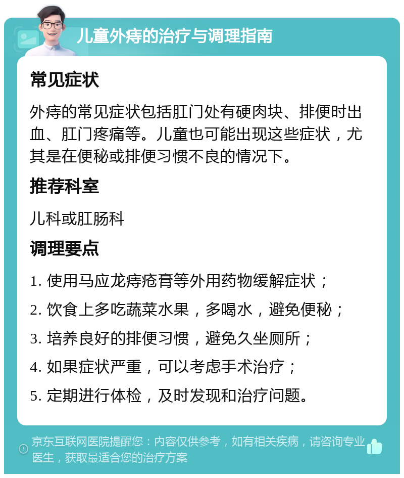 儿童外痔的治疗与调理指南 常见症状 外痔的常见症状包括肛门处有硬肉块、排便时出血、肛门疼痛等。儿童也可能出现这些症状，尤其是在便秘或排便习惯不良的情况下。 推荐科室 儿科或肛肠科 调理要点 1. 使用马应龙痔疮膏等外用药物缓解症状； 2. 饮食上多吃蔬菜水果，多喝水，避免便秘； 3. 培养良好的排便习惯，避免久坐厕所； 4. 如果症状严重，可以考虑手术治疗； 5. 定期进行体检，及时发现和治疗问题。