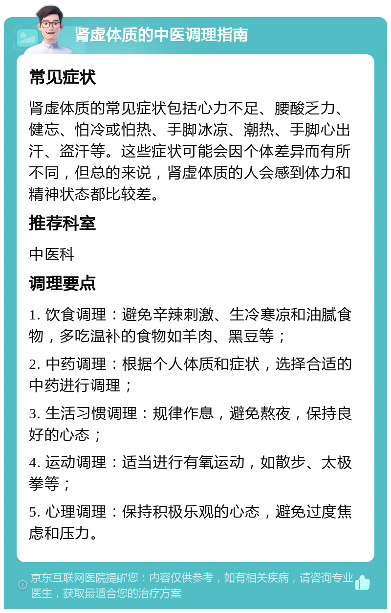 肾虚体质的中医调理指南 常见症状 肾虚体质的常见症状包括心力不足、腰酸乏力、健忘、怕冷或怕热、手脚冰凉、潮热、手脚心出汗、盗汗等。这些症状可能会因个体差异而有所不同，但总的来说，肾虚体质的人会感到体力和精神状态都比较差。 推荐科室 中医科 调理要点 1. 饮食调理：避免辛辣刺激、生冷寒凉和油腻食物，多吃温补的食物如羊肉、黑豆等； 2. 中药调理：根据个人体质和症状，选择合适的中药进行调理； 3. 生活习惯调理：规律作息，避免熬夜，保持良好的心态； 4. 运动调理：适当进行有氧运动，如散步、太极拳等； 5. 心理调理：保持积极乐观的心态，避免过度焦虑和压力。