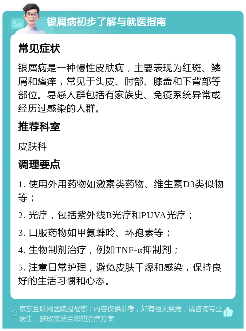 银屑病初步了解与就医指南 常见症状 银屑病是一种慢性皮肤病，主要表现为红斑、鳞屑和瘙痒，常见于头皮、肘部、膝盖和下背部等部位。易感人群包括有家族史、免疫系统异常或经历过感染的人群。 推荐科室 皮肤科 调理要点 1. 使用外用药物如激素类药物、维生素D3类似物等； 2. 光疗，包括紫外线B光疗和PUVA光疗； 3. 口服药物如甲氨蝶呤、环孢素等； 4. 生物制剂治疗，例如TNF-α抑制剂； 5. 注意日常护理，避免皮肤干燥和感染，保持良好的生活习惯和心态。