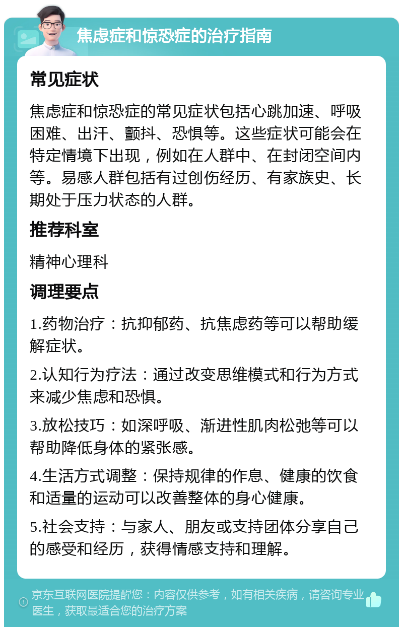 焦虑症和惊恐症的治疗指南 常见症状 焦虑症和惊恐症的常见症状包括心跳加速、呼吸困难、出汗、颤抖、恐惧等。这些症状可能会在特定情境下出现，例如在人群中、在封闭空间内等。易感人群包括有过创伤经历、有家族史、长期处于压力状态的人群。 推荐科室 精神心理科 调理要点 1.药物治疗：抗抑郁药、抗焦虑药等可以帮助缓解症状。 2.认知行为疗法：通过改变思维模式和行为方式来减少焦虑和恐惧。 3.放松技巧：如深呼吸、渐进性肌肉松弛等可以帮助降低身体的紧张感。 4.生活方式调整：保持规律的作息、健康的饮食和适量的运动可以改善整体的身心健康。 5.社会支持：与家人、朋友或支持团体分享自己的感受和经历，获得情感支持和理解。