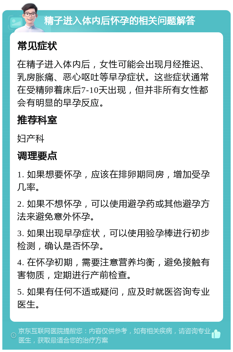 精子进入体内后怀孕的相关问题解答 常见症状 在精子进入体内后，女性可能会出现月经推迟、乳房胀痛、恶心呕吐等早孕症状。这些症状通常在受精卵着床后7-10天出现，但并非所有女性都会有明显的早孕反应。 推荐科室 妇产科 调理要点 1. 如果想要怀孕，应该在排卵期同房，增加受孕几率。 2. 如果不想怀孕，可以使用避孕药或其他避孕方法来避免意外怀孕。 3. 如果出现早孕症状，可以使用验孕棒进行初步检测，确认是否怀孕。 4. 在怀孕初期，需要注意营养均衡，避免接触有害物质，定期进行产前检查。 5. 如果有任何不适或疑问，应及时就医咨询专业医生。