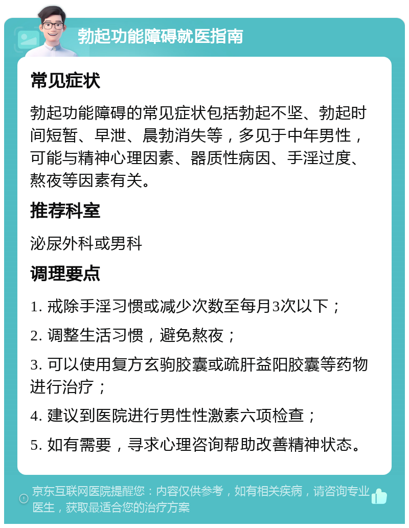 勃起功能障碍就医指南 常见症状 勃起功能障碍的常见症状包括勃起不坚、勃起时间短暂、早泄、晨勃消失等，多见于中年男性，可能与精神心理因素、器质性病因、手淫过度、熬夜等因素有关。 推荐科室 泌尿外科或男科 调理要点 1. 戒除手淫习惯或减少次数至每月3次以下； 2. 调整生活习惯，避免熬夜； 3. 可以使用复方玄驹胶囊或疏肝益阳胶囊等药物进行治疗； 4. 建议到医院进行男性性激素六项检查； 5. 如有需要，寻求心理咨询帮助改善精神状态。