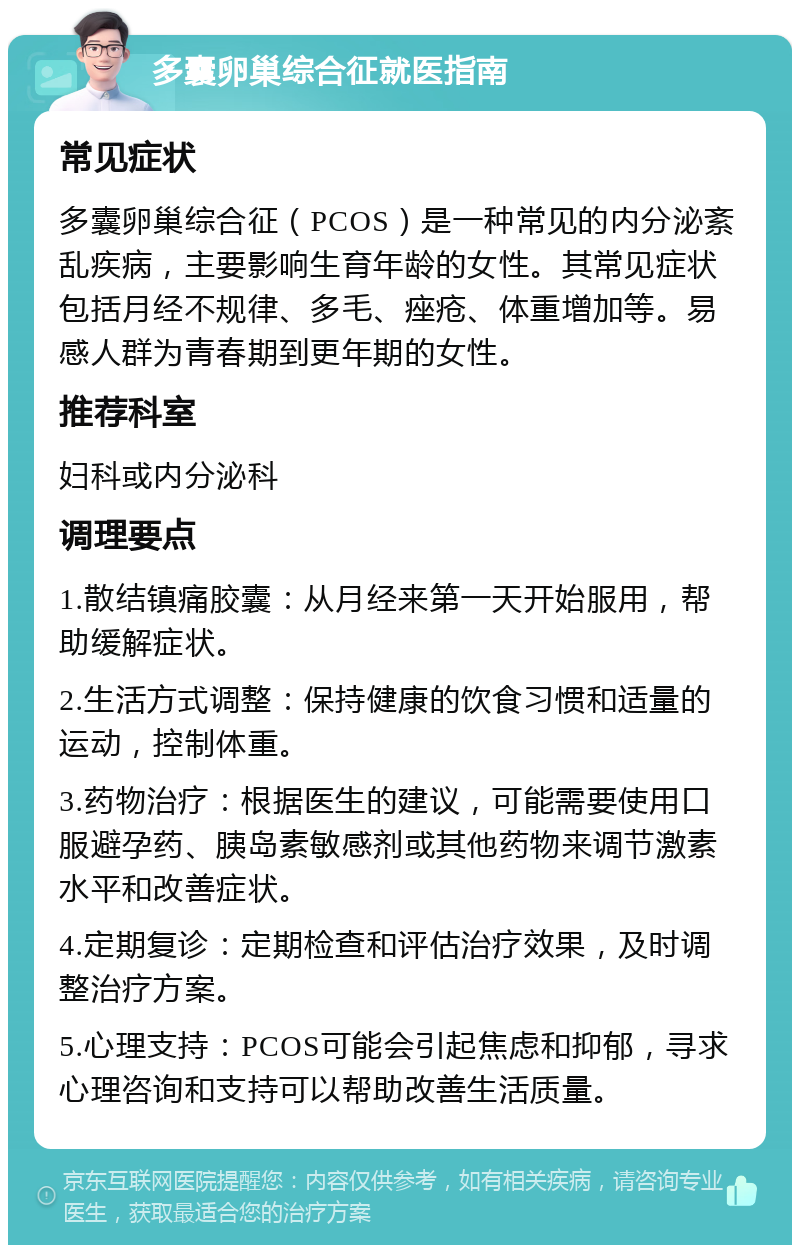 多囊卵巢综合征就医指南 常见症状 多囊卵巢综合征（PCOS）是一种常见的内分泌紊乱疾病，主要影响生育年龄的女性。其常见症状包括月经不规律、多毛、痤疮、体重增加等。易感人群为青春期到更年期的女性。 推荐科室 妇科或内分泌科 调理要点 1.散结镇痛胶囊：从月经来第一天开始服用，帮助缓解症状。 2.生活方式调整：保持健康的饮食习惯和适量的运动，控制体重。 3.药物治疗：根据医生的建议，可能需要使用口服避孕药、胰岛素敏感剂或其他药物来调节激素水平和改善症状。 4.定期复诊：定期检查和评估治疗效果，及时调整治疗方案。 5.心理支持：PCOS可能会引起焦虑和抑郁，寻求心理咨询和支持可以帮助改善生活质量。