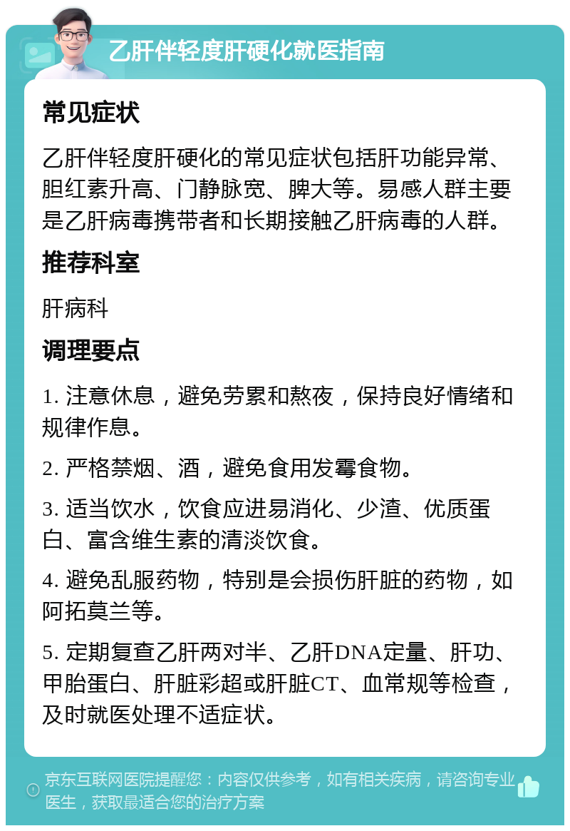 乙肝伴轻度肝硬化就医指南 常见症状 乙肝伴轻度肝硬化的常见症状包括肝功能异常、胆红素升高、门静脉宽、脾大等。易感人群主要是乙肝病毒携带者和长期接触乙肝病毒的人群。 推荐科室 肝病科 调理要点 1. 注意休息，避免劳累和熬夜，保持良好情绪和规律作息。 2. 严格禁烟、酒，避免食用发霉食物。 3. 适当饮水，饮食应进易消化、少渣、优质蛋白、富含维生素的清淡饮食。 4. 避免乱服药物，特别是会损伤肝脏的药物，如阿拓莫兰等。 5. 定期复查乙肝两对半、乙肝DNA定量、肝功、甲胎蛋白、肝脏彩超或肝脏CT、血常规等检查，及时就医处理不适症状。