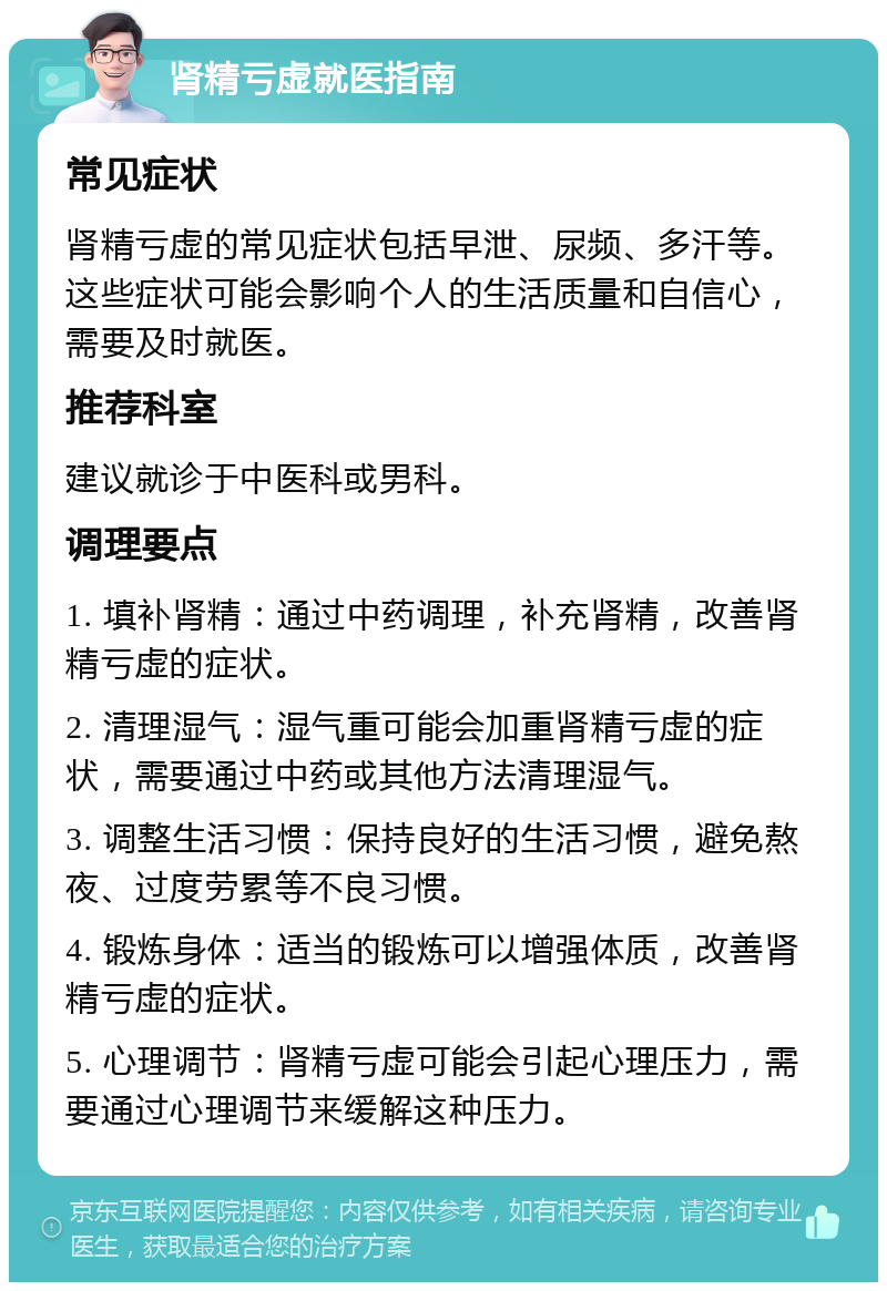 肾精亏虚就医指南 常见症状 肾精亏虚的常见症状包括早泄、尿频、多汗等。这些症状可能会影响个人的生活质量和自信心，需要及时就医。 推荐科室 建议就诊于中医科或男科。 调理要点 1. 填补肾精：通过中药调理，补充肾精，改善肾精亏虚的症状。 2. 清理湿气：湿气重可能会加重肾精亏虚的症状，需要通过中药或其他方法清理湿气。 3. 调整生活习惯：保持良好的生活习惯，避免熬夜、过度劳累等不良习惯。 4. 锻炼身体：适当的锻炼可以增强体质，改善肾精亏虚的症状。 5. 心理调节：肾精亏虚可能会引起心理压力，需要通过心理调节来缓解这种压力。