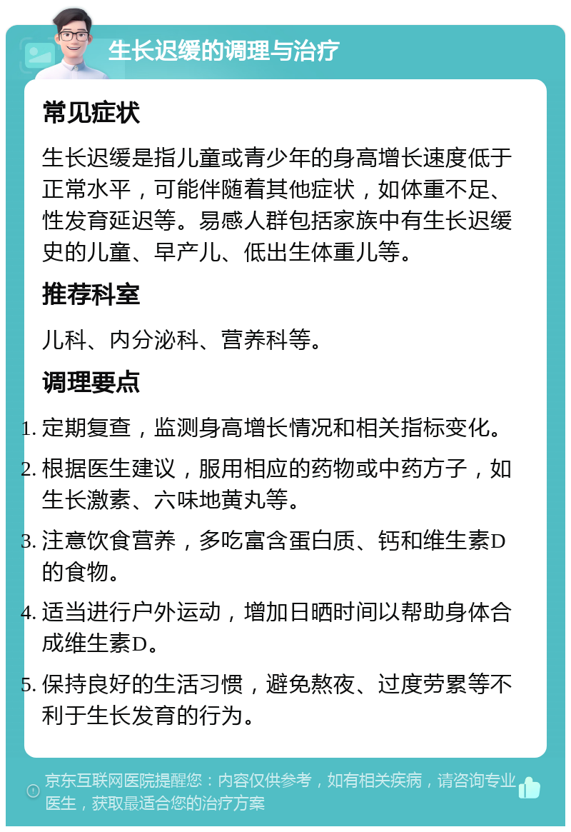 生长迟缓的调理与治疗 常见症状 生长迟缓是指儿童或青少年的身高增长速度低于正常水平，可能伴随着其他症状，如体重不足、性发育延迟等。易感人群包括家族中有生长迟缓史的儿童、早产儿、低出生体重儿等。 推荐科室 儿科、内分泌科、营养科等。 调理要点 定期复查，监测身高增长情况和相关指标变化。 根据医生建议，服用相应的药物或中药方子，如生长激素、六味地黄丸等。 注意饮食营养，多吃富含蛋白质、钙和维生素D的食物。 适当进行户外运动，增加日晒时间以帮助身体合成维生素D。 保持良好的生活习惯，避免熬夜、过度劳累等不利于生长发育的行为。