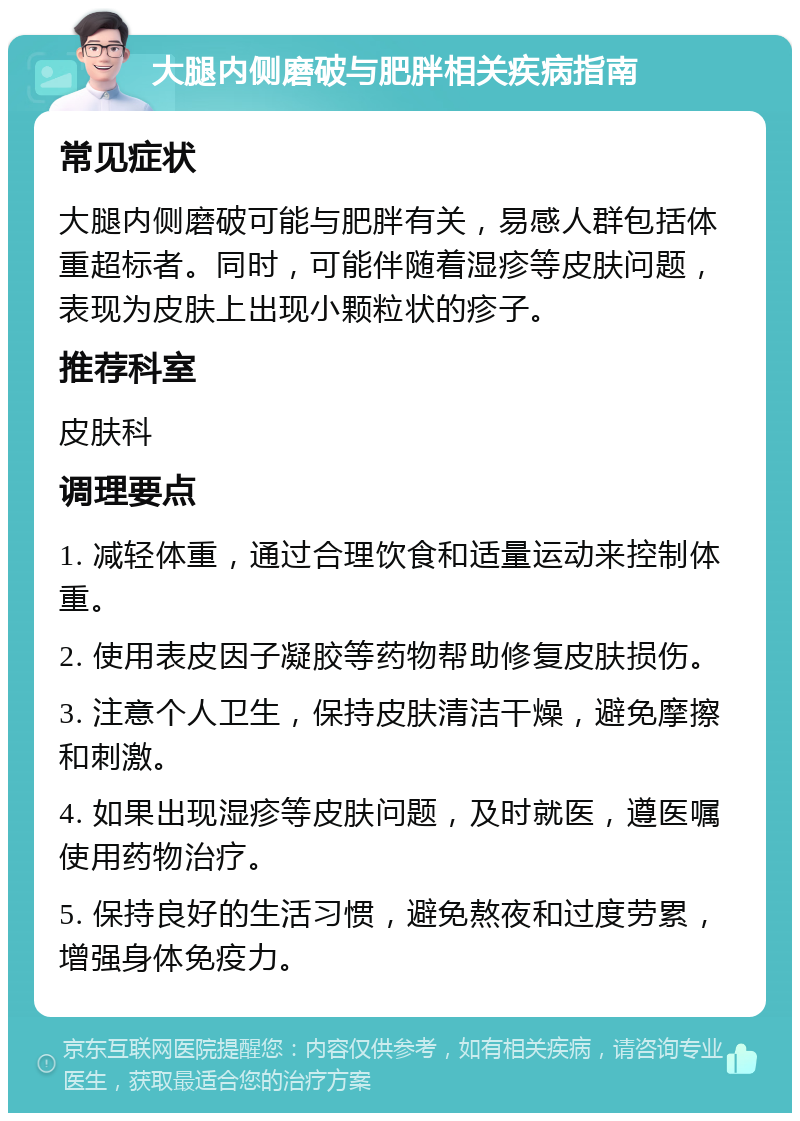 大腿内侧磨破与肥胖相关疾病指南 常见症状 大腿内侧磨破可能与肥胖有关，易感人群包括体重超标者。同时，可能伴随着湿疹等皮肤问题，表现为皮肤上出现小颗粒状的疹子。 推荐科室 皮肤科 调理要点 1. 减轻体重，通过合理饮食和适量运动来控制体重。 2. 使用表皮因子凝胶等药物帮助修复皮肤损伤。 3. 注意个人卫生，保持皮肤清洁干燥，避免摩擦和刺激。 4. 如果出现湿疹等皮肤问题，及时就医，遵医嘱使用药物治疗。 5. 保持良好的生活习惯，避免熬夜和过度劳累，增强身体免疫力。