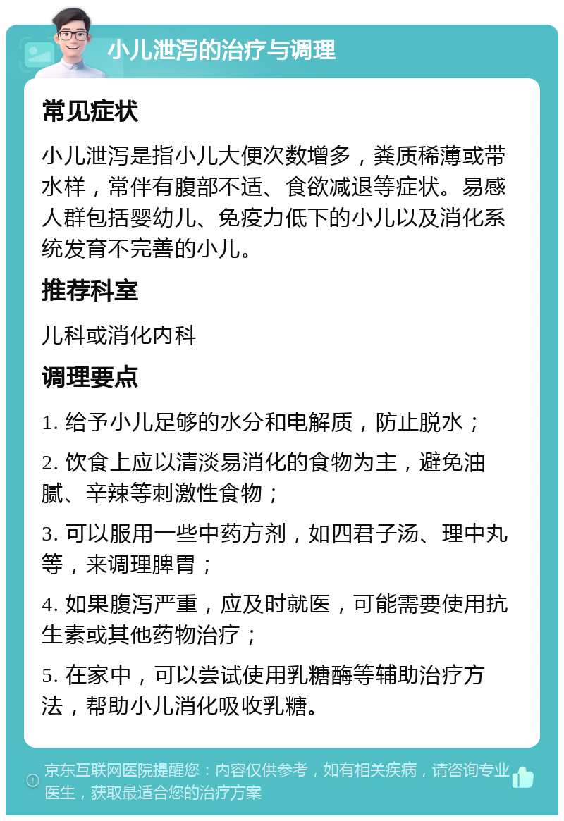 小儿泄泻的治疗与调理 常见症状 小儿泄泻是指小儿大便次数增多，粪质稀薄或带水样，常伴有腹部不适、食欲减退等症状。易感人群包括婴幼儿、免疫力低下的小儿以及消化系统发育不完善的小儿。 推荐科室 儿科或消化内科 调理要点 1. 给予小儿足够的水分和电解质，防止脱水； 2. 饮食上应以清淡易消化的食物为主，避免油腻、辛辣等刺激性食物； 3. 可以服用一些中药方剂，如四君子汤、理中丸等，来调理脾胃； 4. 如果腹泻严重，应及时就医，可能需要使用抗生素或其他药物治疗； 5. 在家中，可以尝试使用乳糖酶等辅助治疗方法，帮助小儿消化吸收乳糖。