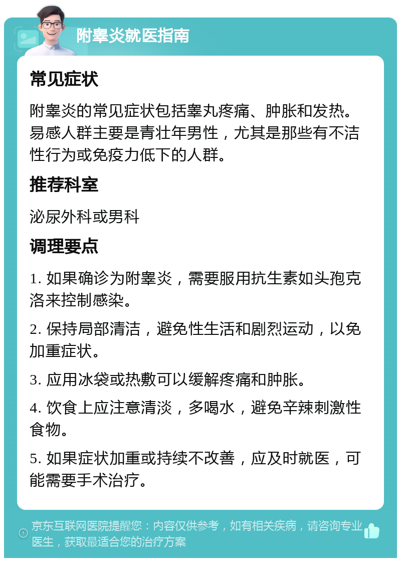 附睾炎就医指南 常见症状 附睾炎的常见症状包括睾丸疼痛、肿胀和发热。易感人群主要是青壮年男性，尤其是那些有不洁性行为或免疫力低下的人群。 推荐科室 泌尿外科或男科 调理要点 1. 如果确诊为附睾炎，需要服用抗生素如头孢克洛来控制感染。 2. 保持局部清洁，避免性生活和剧烈运动，以免加重症状。 3. 应用冰袋或热敷可以缓解疼痛和肿胀。 4. 饮食上应注意清淡，多喝水，避免辛辣刺激性食物。 5. 如果症状加重或持续不改善，应及时就医，可能需要手术治疗。