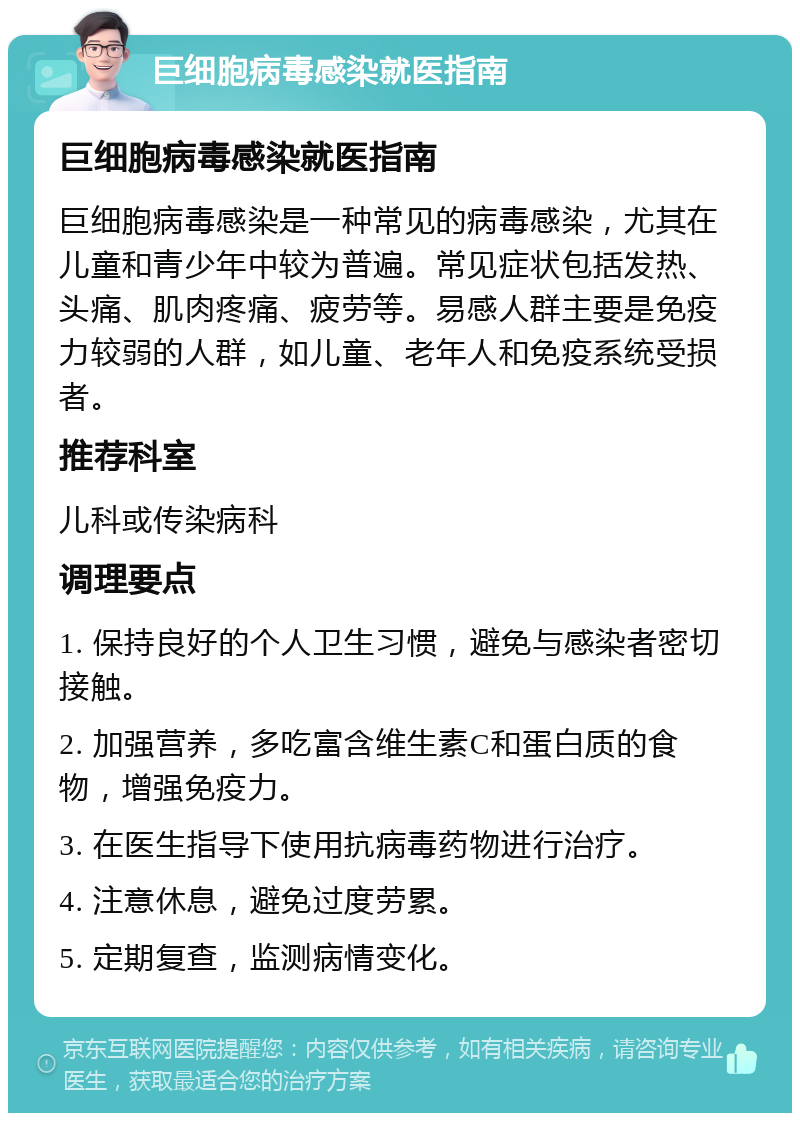 巨细胞病毒感染就医指南 巨细胞病毒感染就医指南 巨细胞病毒感染是一种常见的病毒感染，尤其在儿童和青少年中较为普遍。常见症状包括发热、头痛、肌肉疼痛、疲劳等。易感人群主要是免疫力较弱的人群，如儿童、老年人和免疫系统受损者。 推荐科室 儿科或传染病科 调理要点 1. 保持良好的个人卫生习惯，避免与感染者密切接触。 2. 加强营养，多吃富含维生素C和蛋白质的食物，增强免疫力。 3. 在医生指导下使用抗病毒药物进行治疗。 4. 注意休息，避免过度劳累。 5. 定期复查，监测病情变化。