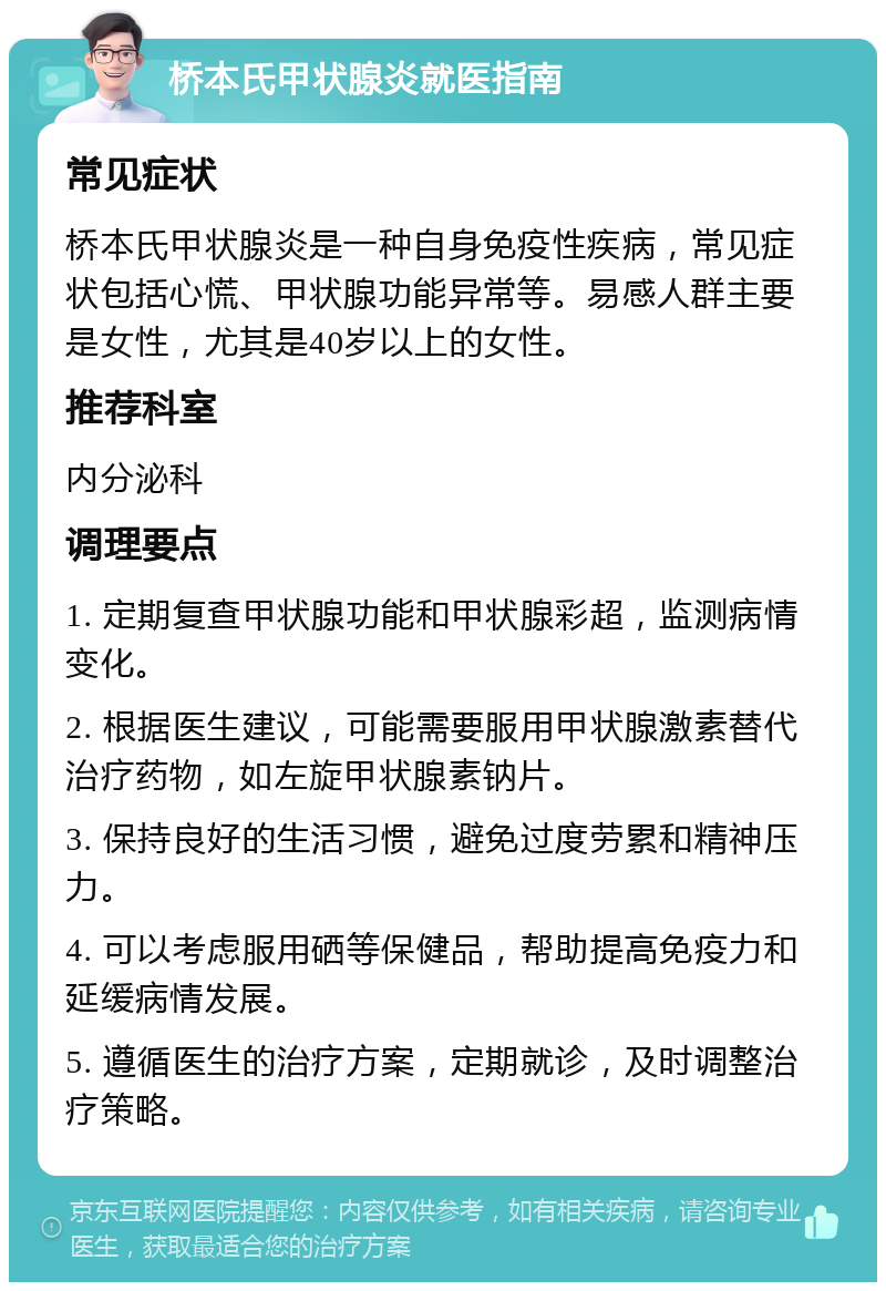 桥本氏甲状腺炎就医指南 常见症状 桥本氏甲状腺炎是一种自身免疫性疾病，常见症状包括心慌、甲状腺功能异常等。易感人群主要是女性，尤其是40岁以上的女性。 推荐科室 内分泌科 调理要点 1. 定期复查甲状腺功能和甲状腺彩超，监测病情变化。 2. 根据医生建议，可能需要服用甲状腺激素替代治疗药物，如左旋甲状腺素钠片。 3. 保持良好的生活习惯，避免过度劳累和精神压力。 4. 可以考虑服用硒等保健品，帮助提高免疫力和延缓病情发展。 5. 遵循医生的治疗方案，定期就诊，及时调整治疗策略。