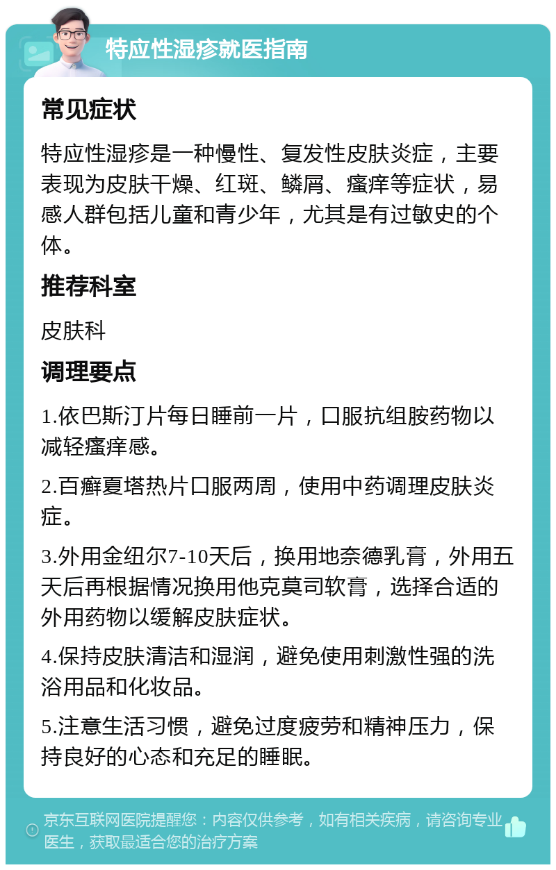 特应性湿疹就医指南 常见症状 特应性湿疹是一种慢性、复发性皮肤炎症，主要表现为皮肤干燥、红斑、鳞屑、瘙痒等症状，易感人群包括儿童和青少年，尤其是有过敏史的个体。 推荐科室 皮肤科 调理要点 1.依巴斯汀片每日睡前一片，口服抗组胺药物以减轻瘙痒感。 2.百癣夏塔热片口服两周，使用中药调理皮肤炎症。 3.外用金纽尔7-10天后，换用地奈德乳膏，外用五天后再根据情况换用他克莫司软膏，选择合适的外用药物以缓解皮肤症状。 4.保持皮肤清洁和湿润，避免使用刺激性强的洗浴用品和化妆品。 5.注意生活习惯，避免过度疲劳和精神压力，保持良好的心态和充足的睡眠。