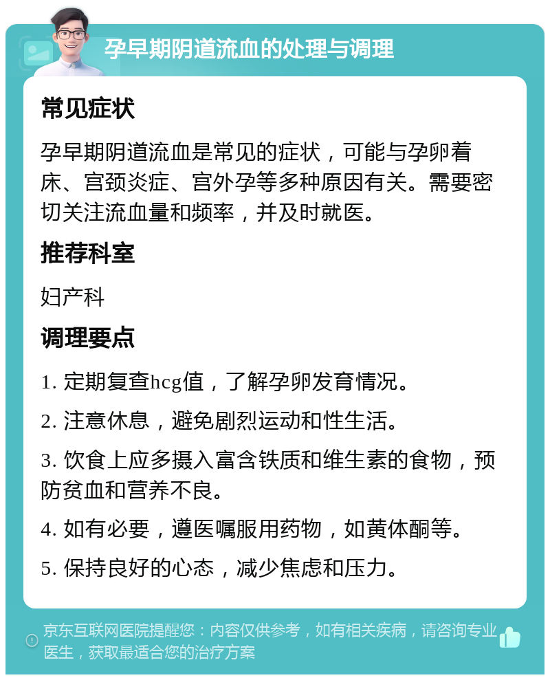 孕早期阴道流血的处理与调理 常见症状 孕早期阴道流血是常见的症状，可能与孕卵着床、宫颈炎症、宫外孕等多种原因有关。需要密切关注流血量和频率，并及时就医。 推荐科室 妇产科 调理要点 1. 定期复查hcg值，了解孕卵发育情况。 2. 注意休息，避免剧烈运动和性生活。 3. 饮食上应多摄入富含铁质和维生素的食物，预防贫血和营养不良。 4. 如有必要，遵医嘱服用药物，如黄体酮等。 5. 保持良好的心态，减少焦虑和压力。