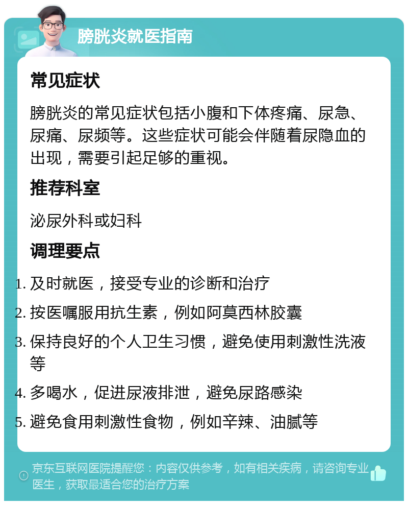 膀胱炎就医指南 常见症状 膀胱炎的常见症状包括小腹和下体疼痛、尿急、尿痛、尿频等。这些症状可能会伴随着尿隐血的出现，需要引起足够的重视。 推荐科室 泌尿外科或妇科 调理要点 及时就医，接受专业的诊断和治疗 按医嘱服用抗生素，例如阿莫西林胶囊 保持良好的个人卫生习惯，避免使用刺激性洗液等 多喝水，促进尿液排泄，避免尿路感染 避免食用刺激性食物，例如辛辣、油腻等