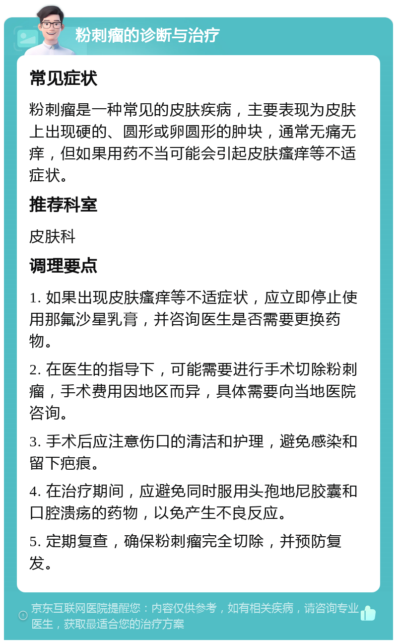 粉刺瘤的诊断与治疗 常见症状 粉刺瘤是一种常见的皮肤疾病，主要表现为皮肤上出现硬的、圆形或卵圆形的肿块，通常无痛无痒，但如果用药不当可能会引起皮肤瘙痒等不适症状。 推荐科室 皮肤科 调理要点 1. 如果出现皮肤瘙痒等不适症状，应立即停止使用那氟沙星乳膏，并咨询医生是否需要更换药物。 2. 在医生的指导下，可能需要进行手术切除粉刺瘤，手术费用因地区而异，具体需要向当地医院咨询。 3. 手术后应注意伤口的清洁和护理，避免感染和留下疤痕。 4. 在治疗期间，应避免同时服用头孢地尼胶囊和口腔溃疡的药物，以免产生不良反应。 5. 定期复查，确保粉刺瘤完全切除，并预防复发。