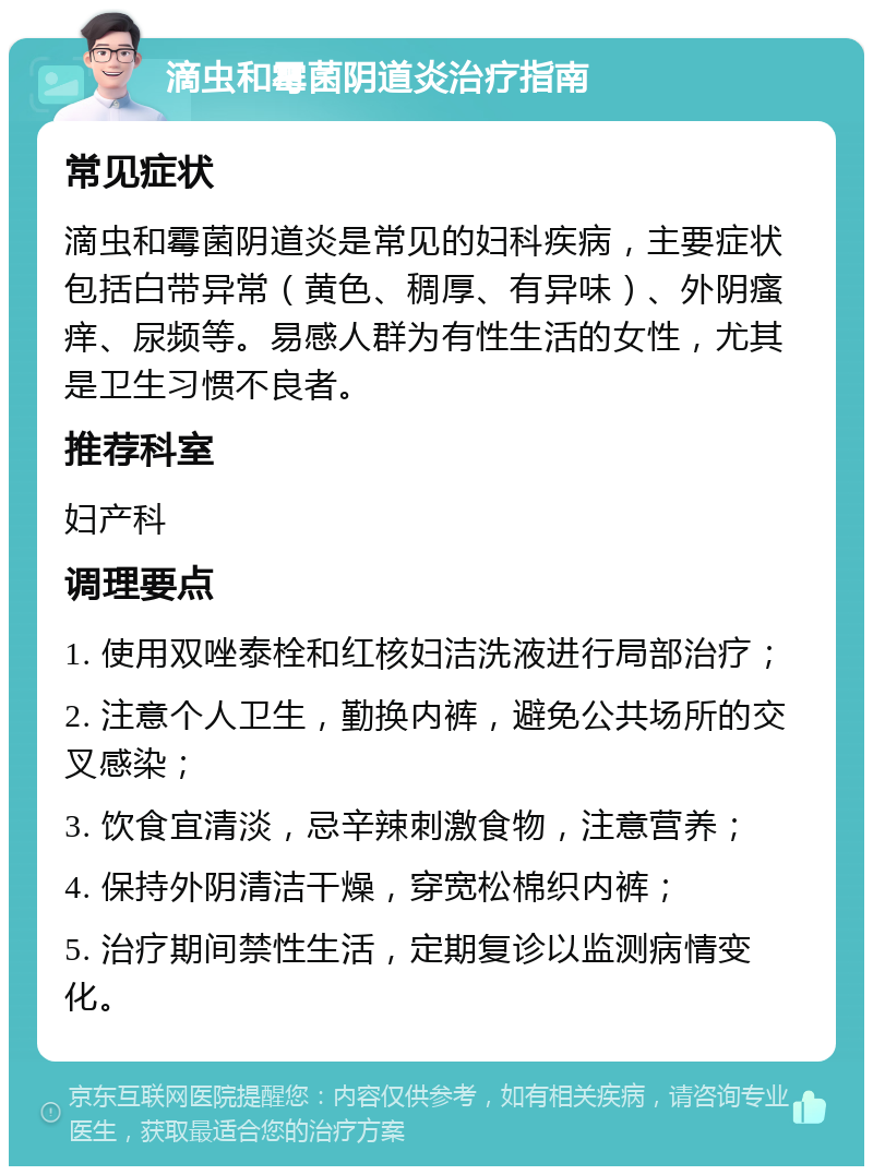 滴虫和霉菌阴道炎治疗指南 常见症状 滴虫和霉菌阴道炎是常见的妇科疾病，主要症状包括白带异常（黄色、稠厚、有异味）、外阴瘙痒、尿频等。易感人群为有性生活的女性，尤其是卫生习惯不良者。 推荐科室 妇产科 调理要点 1. 使用双唑泰栓和红核妇洁洗液进行局部治疗； 2. 注意个人卫生，勤换内裤，避免公共场所的交叉感染； 3. 饮食宜清淡，忌辛辣刺激食物，注意营养； 4. 保持外阴清洁干燥，穿宽松棉织内裤； 5. 治疗期间禁性生活，定期复诊以监测病情变化。