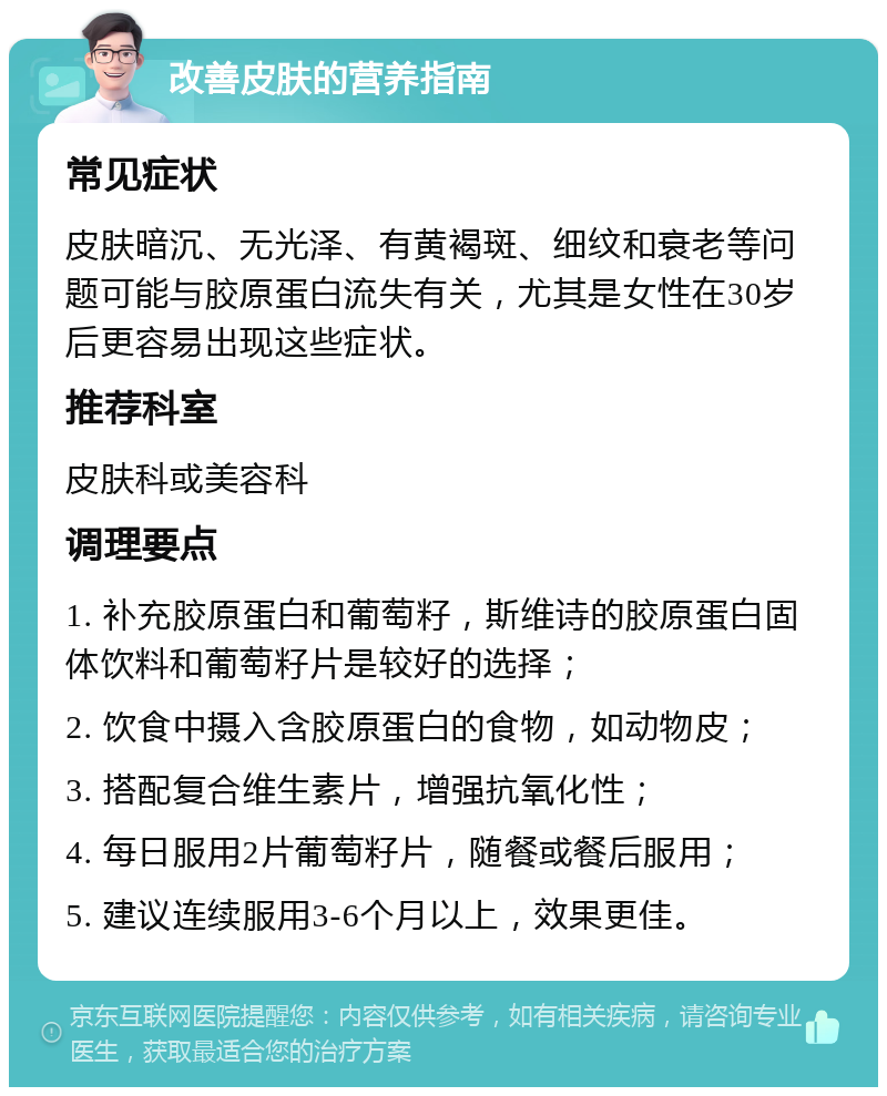 改善皮肤的营养指南 常见症状 皮肤暗沉、无光泽、有黄褐斑、细纹和衰老等问题可能与胶原蛋白流失有关，尤其是女性在30岁后更容易出现这些症状。 推荐科室 皮肤科或美容科 调理要点 1. 补充胶原蛋白和葡萄籽，斯维诗的胶原蛋白固体饮料和葡萄籽片是较好的选择； 2. 饮食中摄入含胶原蛋白的食物，如动物皮； 3. 搭配复合维生素片，增强抗氧化性； 4. 每日服用2片葡萄籽片，随餐或餐后服用； 5. 建议连续服用3-6个月以上，效果更佳。