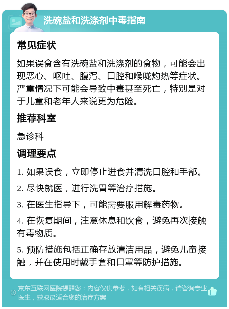 洗碗盐和洗涤剂中毒指南 常见症状 如果误食含有洗碗盐和洗涤剂的食物，可能会出现恶心、呕吐、腹泻、口腔和喉咙灼热等症状。严重情况下可能会导致中毒甚至死亡，特别是对于儿童和老年人来说更为危险。 推荐科室 急诊科 调理要点 1. 如果误食，立即停止进食并清洗口腔和手部。 2. 尽快就医，进行洗胃等治疗措施。 3. 在医生指导下，可能需要服用解毒药物。 4. 在恢复期间，注意休息和饮食，避免再次接触有毒物质。 5. 预防措施包括正确存放清洁用品，避免儿童接触，并在使用时戴手套和口罩等防护措施。