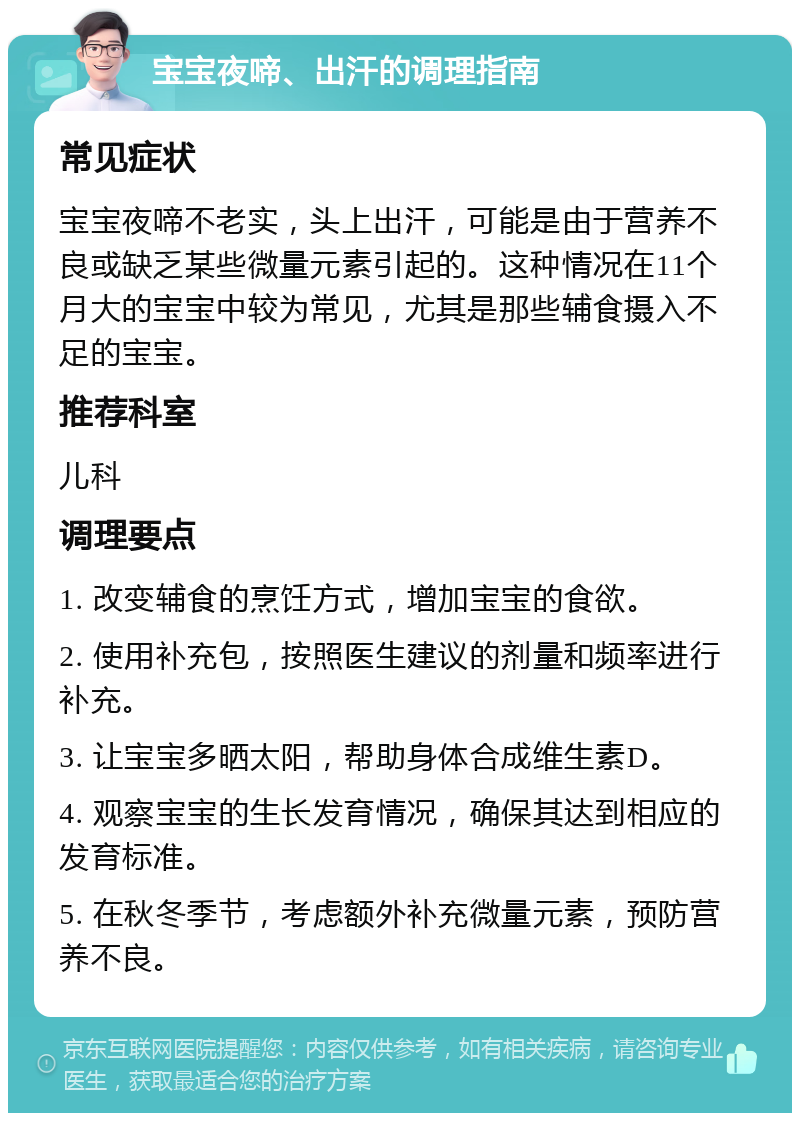 宝宝夜啼、出汗的调理指南 常见症状 宝宝夜啼不老实，头上出汗，可能是由于营养不良或缺乏某些微量元素引起的。这种情况在11个月大的宝宝中较为常见，尤其是那些辅食摄入不足的宝宝。 推荐科室 儿科 调理要点 1. 改变辅食的烹饪方式，增加宝宝的食欲。 2. 使用补充包，按照医生建议的剂量和频率进行补充。 3. 让宝宝多晒太阳，帮助身体合成维生素D。 4. 观察宝宝的生长发育情况，确保其达到相应的发育标准。 5. 在秋冬季节，考虑额外补充微量元素，预防营养不良。