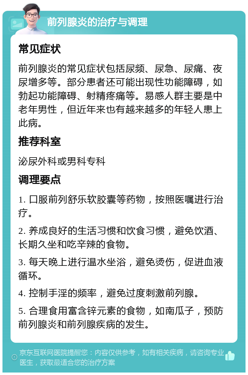 前列腺炎的治疗与调理 常见症状 前列腺炎的常见症状包括尿频、尿急、尿痛、夜尿增多等。部分患者还可能出现性功能障碍，如勃起功能障碍、射精疼痛等。易感人群主要是中老年男性，但近年来也有越来越多的年轻人患上此病。 推荐科室 泌尿外科或男科专科 调理要点 1. 口服前列舒乐软胶囊等药物，按照医嘱进行治疗。 2. 养成良好的生活习惯和饮食习惯，避免饮酒、长期久坐和吃辛辣的食物。 3. 每天晚上进行温水坐浴，避免烫伤，促进血液循环。 4. 控制手淫的频率，避免过度刺激前列腺。 5. 合理食用富含锌元素的食物，如南瓜子，预防前列腺炎和前列腺疾病的发生。