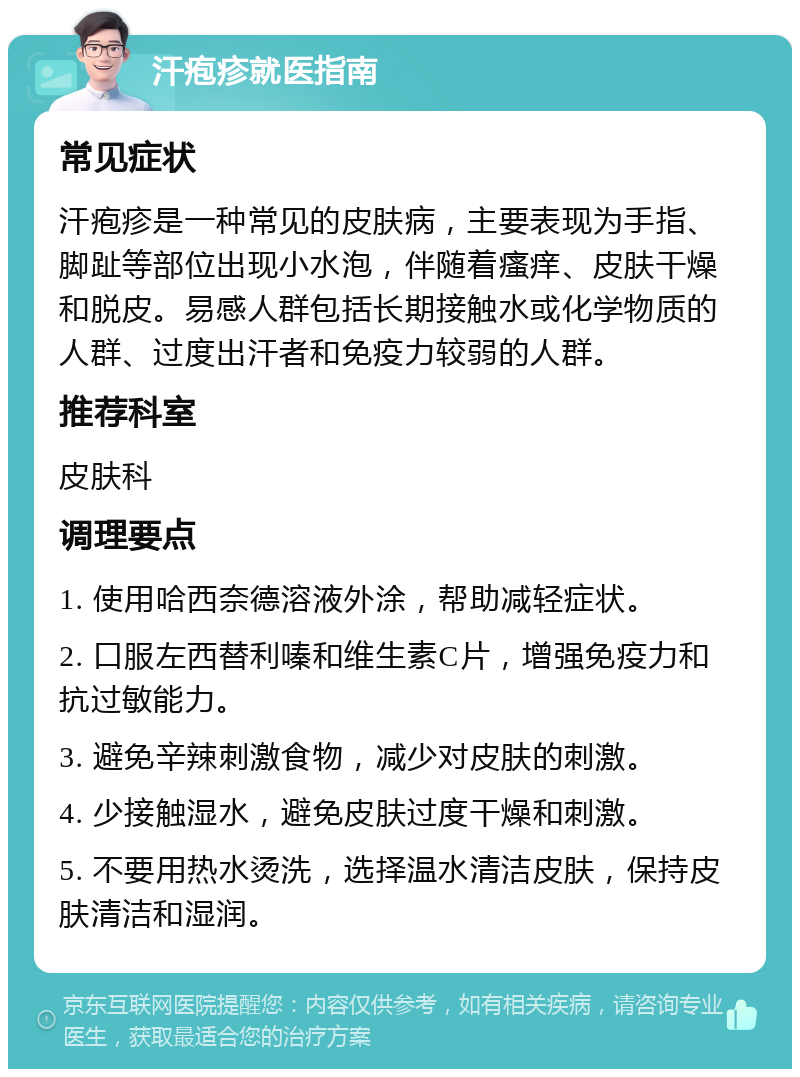 汗疱疹就医指南 常见症状 汗疱疹是一种常见的皮肤病，主要表现为手指、脚趾等部位出现小水泡，伴随着瘙痒、皮肤干燥和脱皮。易感人群包括长期接触水或化学物质的人群、过度出汗者和免疫力较弱的人群。 推荐科室 皮肤科 调理要点 1. 使用哈西奈德溶液外涂，帮助减轻症状。 2. 口服左西替利嗪和维生素C片，增强免疫力和抗过敏能力。 3. 避免辛辣刺激食物，减少对皮肤的刺激。 4. 少接触湿水，避免皮肤过度干燥和刺激。 5. 不要用热水烫洗，选择温水清洁皮肤，保持皮肤清洁和湿润。