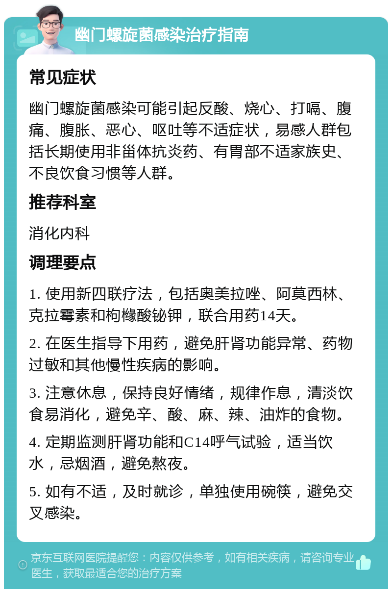 幽门螺旋菌感染治疗指南 常见症状 幽门螺旋菌感染可能引起反酸、烧心、打嗝、腹痛、腹胀、恶心、呕吐等不适症状，易感人群包括长期使用非甾体抗炎药、有胃部不适家族史、不良饮食习惯等人群。 推荐科室 消化内科 调理要点 1. 使用新四联疗法，包括奥美拉唑、阿莫西林、克拉霉素和枸橼酸铋钾，联合用药14天。 2. 在医生指导下用药，避免肝肾功能异常、药物过敏和其他慢性疾病的影响。 3. 注意休息，保持良好情绪，规律作息，清淡饮食易消化，避免辛、酸、麻、辣、油炸的食物。 4. 定期监测肝肾功能和C14呼气试验，适当饮水，忌烟酒，避免熬夜。 5. 如有不适，及时就诊，单独使用碗筷，避免交叉感染。