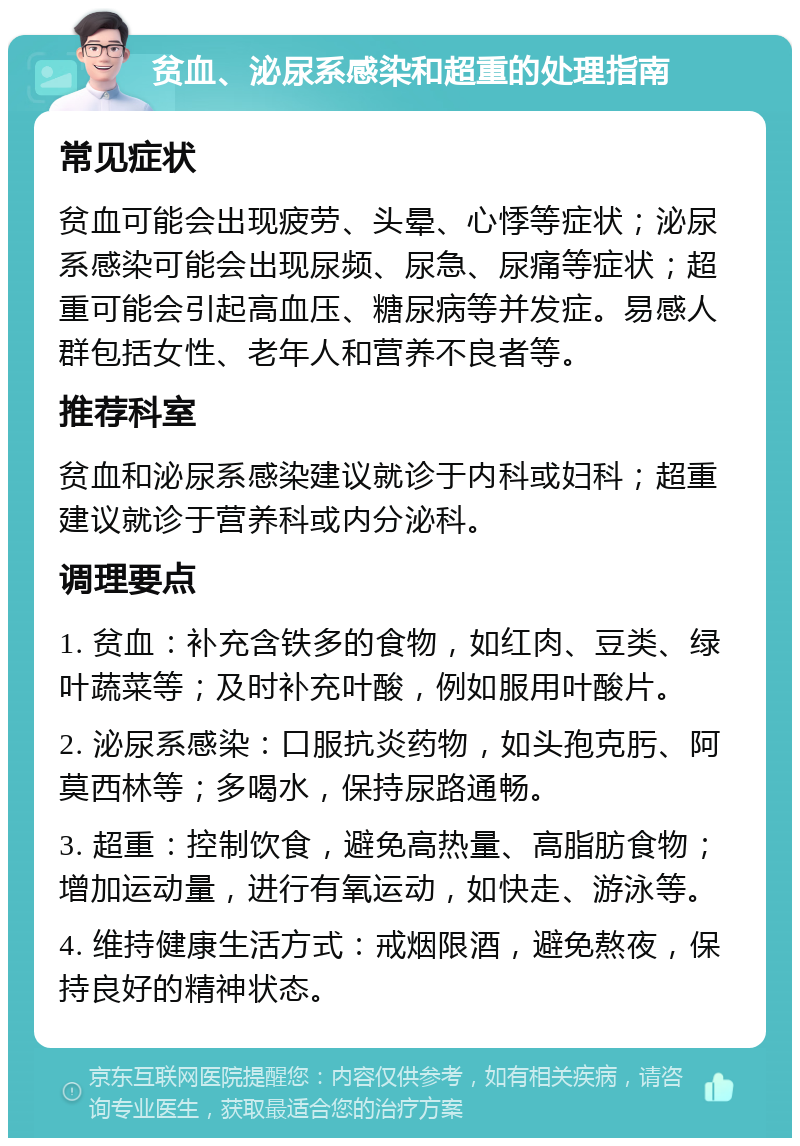 贫血、泌尿系感染和超重的处理指南 常见症状 贫血可能会出现疲劳、头晕、心悸等症状；泌尿系感染可能会出现尿频、尿急、尿痛等症状；超重可能会引起高血压、糖尿病等并发症。易感人群包括女性、老年人和营养不良者等。 推荐科室 贫血和泌尿系感染建议就诊于内科或妇科；超重建议就诊于营养科或内分泌科。 调理要点 1. 贫血：补充含铁多的食物，如红肉、豆类、绿叶蔬菜等；及时补充叶酸，例如服用叶酸片。 2. 泌尿系感染：口服抗炎药物，如头孢克肟、阿莫西林等；多喝水，保持尿路通畅。 3. 超重：控制饮食，避免高热量、高脂肪食物；增加运动量，进行有氧运动，如快走、游泳等。 4. 维持健康生活方式：戒烟限酒，避免熬夜，保持良好的精神状态。