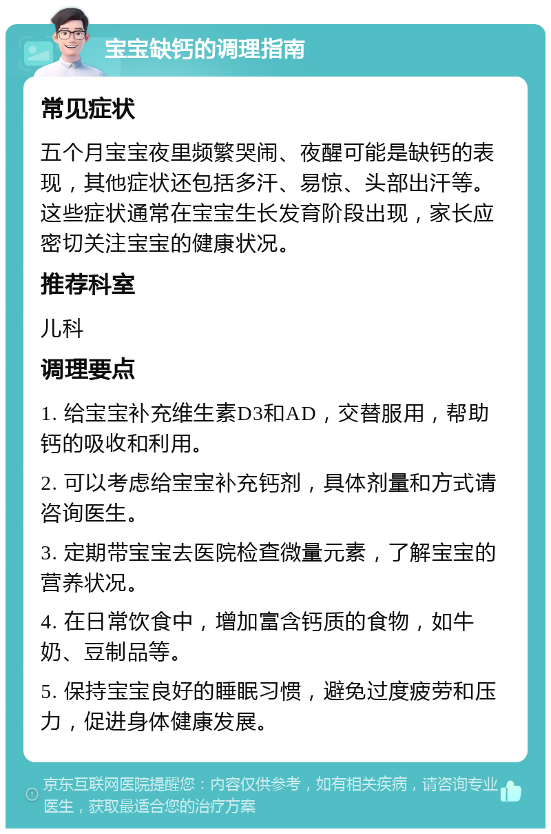 宝宝缺钙的调理指南 常见症状 五个月宝宝夜里频繁哭闹、夜醒可能是缺钙的表现，其他症状还包括多汗、易惊、头部出汗等。这些症状通常在宝宝生长发育阶段出现，家长应密切关注宝宝的健康状况。 推荐科室 儿科 调理要点 1. 给宝宝补充维生素D3和AD，交替服用，帮助钙的吸收和利用。 2. 可以考虑给宝宝补充钙剂，具体剂量和方式请咨询医生。 3. 定期带宝宝去医院检查微量元素，了解宝宝的营养状况。 4. 在日常饮食中，增加富含钙质的食物，如牛奶、豆制品等。 5. 保持宝宝良好的睡眠习惯，避免过度疲劳和压力，促进身体健康发展。